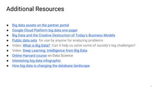 40
Additional Resources
● Big data assets on the partner portal
● Google Cloud Platform big data one pager
● Big Data and the Creative Destruction of Today’s Business Models
● Public data sets for use by anyone for analyzing problems
● Video: What is Big Data? Can it help us solve some of society’s big challenges?
● Video: Deep Learning: Intelligence from Big Data
● Online Harvard course on Data Science
● Interesting big data infographic
● How big data is changing the database landscape
 