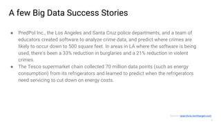 5
A few Big Data Success Stories
● PredPol Inc., the Los Angeles and Santa Cruz police departments, and a team of
educators created software to analyze crime data, and predict where crimes are
likely to occur down to 500 square feet. In areas in LA where the software is being
used, there's been a 33% reduction in burglaries and a 21% reduction in violent
crimes.
● The Tesco supermarket chain collected 70 million data points (such as energy
consumption) from its refrigerators and learned to predict when the refrigerators
need servicing to cut down on energy costs.
Source: searchcio.techtarget.com
 