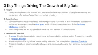6
3 Key Things Driving The Growth of Big Data
1. People
● Using mobile phones, the Internet, and a variety of other things, billions of people are creating and
consuming information faster than ever before in history.
2. Organizations
● Some companies have established dominant positions as leaders in their markets by successfully
mastering a variety of complex data types and tools to run operations and derive business
intelligence insights.
● Most companies are not equipped to handle the vast amount of data available.
3. Sensors and beacons
● A sensor detects changes in its environment and converts this to information. A common example
is a motion detector.
● A beacon gives off a signal that’s detected by a sensor. One example is a Bluetooth® beacon.
● These devices have become smaller, cheaper, and more prevalent, and they generate mountains of
data.
 