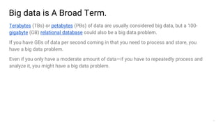 7
Big data is A Broad Term.
Terabytes (TBs) or petabytes (PBs) of data are usually considered big data, but a 100-
gigabyte (GB) relational database could also be a big data problem.
If you have GBs of data per second coming in that you need to process and store, you
have a big data problem.
Even if you only have a moderate amount of data—if you have to repeatedly process and
analyze it, you might have a big data problem.
 