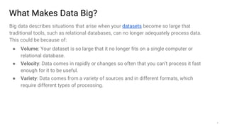 8
What Makes Data Big?
Big data describes situations that arise when your datasets become so large that
traditional tools, such as relational databases, can no longer adequately process data.
This could be because of:
● Volume: Your dataset is so large that it no longer fits on a single computer or
relational database.
● Velocity: Data comes in rapidly or changes so often that you can’t process it fast
enough for it to be useful.
● Variety: Data comes from a variety of sources and in different formats, which
require different types of processing.
 