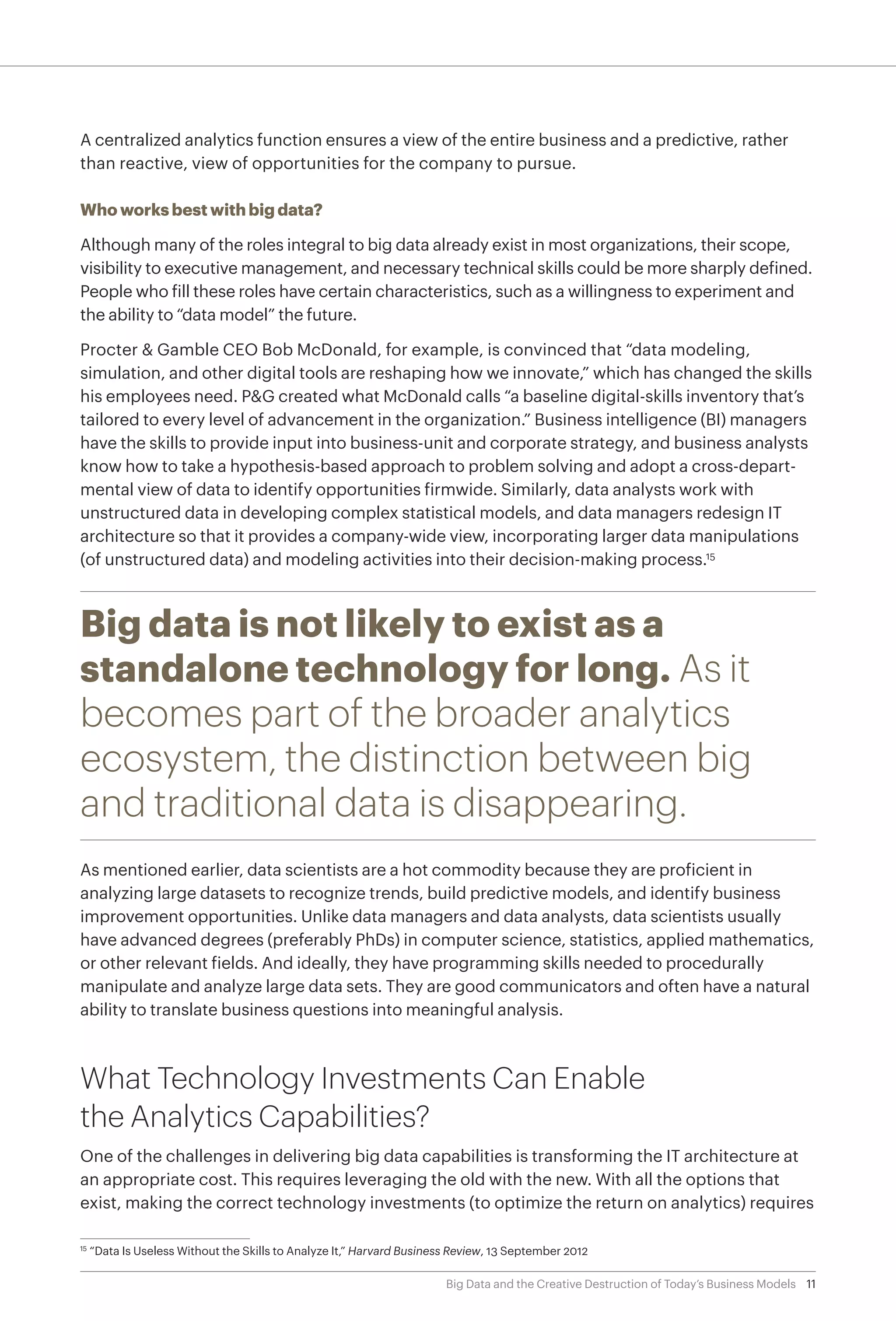 11Big Data and the Creative Destruction of Today’s Business Models
A centralized analytics function ensures a view of the entire business and a predictive, rather
than reactive, view of opportunities for the company to pursue.
Who works best with big data?
Although many of the roles integral to big data already exist in most organizations, their scope,
visibility to executive management, and necessary technical skills could be more sharply defined.
People who fill these roles have certain characteristics, such as a willingness to experiment and
the ability to “data model” the future.
Procter & Gamble CEO Bob McDonald, for example, is convinced that “data modeling,
simulation, and other digital tools are reshaping how we innovate,” which has changed the skills
his employees need. P&G created what McDonald calls “a baseline digital-skills inventory that’s
tailored to every level of advancement in the organization.” Business intelligence (BI) managers
have the skills to provide input into business-unit and corporate strategy, and business analysts
know how to take a hypothesis-based approach to problem solving and adopt a cross-depart-
mental view of data to identify opportunities firmwide. Similarly, data analysts work with
unstructured data in developing complex statistical models, and data managers redesign IT
architecture so that it provides a company-wide view, incorporating larger data manipulations
(of unstructured data) and modeling activities into their decision-making process.15
Big data is not likely to exist as a
standalone technology for long. As it
becomes part of the broader analytics
ecosystem, the distinction between big
and traditional data is disappearing.
As mentioned earlier, data scientists are a hot commodity because they are proficient in
analyzing large datasets to recognize trends, build predictive models, and identify business
improvement opportunities. Unlike data managers and data analysts, data scientists usually
have advanced degrees (preferably PhDs) in computer science, statistics, applied mathematics,
or other relevant fields. And ideally, they have programming skills needed to procedurally
manipulate and analyze large data sets. They are good communicators and often have a natural
ability to translate business questions into meaningful analysis.
What Technology Investments Can Enable
the Analytics Capabilities?
One of the challenges in delivering big data capabilities is transforming the IT architecture at
an appropriate cost. This requires leveraging the old with the new. With all the options that
exist, making the correct technology investments (to optimize the return on analytics) requires
15	
“Data Is Useless Without the Skills to Analyze It,” Harvard Business Review, 13 September 2012
 