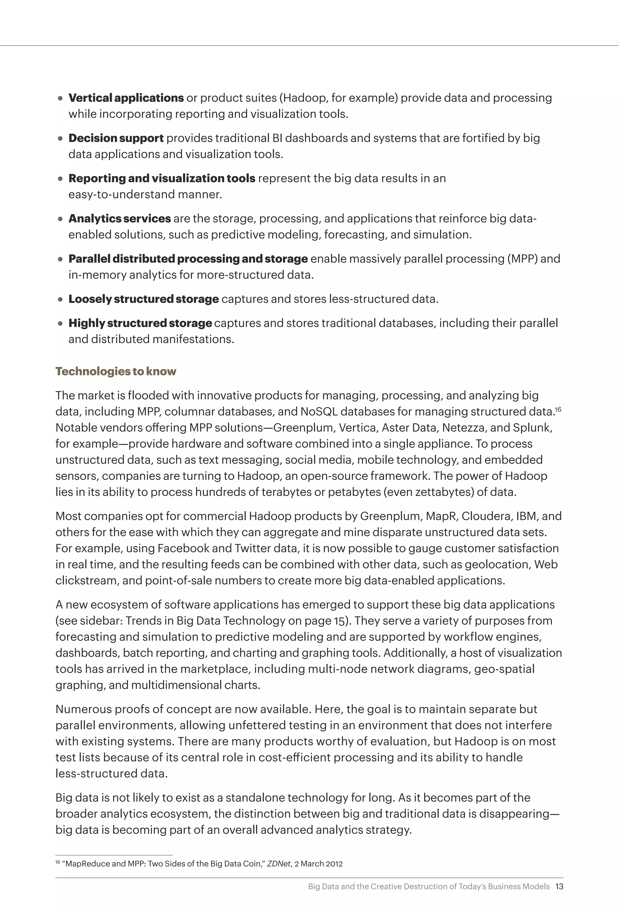 13Big Data and the Creative Destruction of Today’s Business Models
•	 Vertical applications or product suites (Hadoop, for example) provide data and processing
while incorporating reporting and visualization tools.
•	 Decision support provides traditional BI dashboards and systems that are fortified by big
data applications and visualization tools.
•	 Reporting and visualization tools represent the big data results in an
easy-to-understand manner.
•	 Analytics services are the storage, processing, and applications that reinforce big data-
enabled solutions, such as predictive modeling, forecasting, and simulation.
•	 Parallel distributed processing and storage enable massively parallel processing (MPP) and
in-memory analytics for more-structured data.
•	 Loosely structured storage captures and stores less-structured data.
•	 Highly structured storage captures and stores traditional databases, including their parallel
and distributed manifestations.
Technologies to know
The market is flooded with innovative products for managing, processing, and analyzing big
data, including MPP, columnar databases, and NoSQL databases for managing structured data.16
Notable vendors offering MPP solutions—Greenplum, Vertica, Aster Data, Netezza, and Splunk,
for example—provide hardware and software combined into a single appliance. To process
unstructured data, such as text messaging, social media, mobile technology, and embedded
sensors, companies are turning to Hadoop, an open-source framework. The power of Hadoop
lies in its ability to process hundreds of terabytes or petabytes (even zettabytes) of data.
Most companies opt for commercial Hadoop products by Greenplum, MapR, Cloudera, IBM, and
others for the ease with which they can aggregate and mine disparate unstructured data sets.
For example, using Facebook and Twitter data, it is now possible to gauge customer satisfaction
in real time, and the resulting feeds can be combined with other data, such as geolocation, Web
clickstream, and point-of-sale numbers to create more big data-enabled applications.
A new ecosystem of software applications has emerged to support these big data applications
(see sidebar: Trends in Big Data Technology on page 15). They serve a variety of purposes from
forecasting and simulation to predictive modeling and are supported by workflow engines,
dashboards, batch reporting, and charting and graphing tools. Additionally, a host of visualization
tools has arrived in the marketplace, including multi-node network diagrams, geo-spatial
graphing, and multidimensional charts.
Numerous proofs of concept are now available. Here, the goal is to maintain separate but
parallel environments, allowing unfettered testing in an environment that does not interfere
with existing systems. There are many products worthy of evaluation, but Hadoop is on most
test lists because of its central role in cost-efficient processing and its ability to handle
less-structured data.
Big data is not likely to exist as a standalone technology for long. As it becomes part of the
broader analytics ecosystem, the distinction between big and traditional data is disappearing—
big data is becoming part of an overall advanced analytics strategy.
16	
“MapReduce and MPP: Two Sides of the Big Data Coin,” ZDNet, 2 March 2012
 