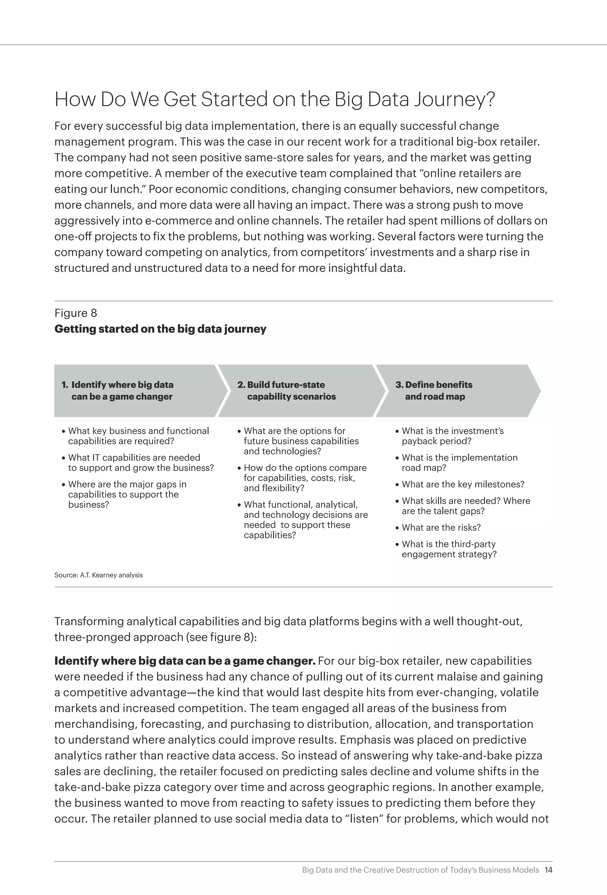 14Big Data and the Creative Destruction of Today’s Business Models
How Do We Get Started on the Big Data Journey?
For every successful big data implementation, there is an equally successful change
management program. This was the case in our recent work for a traditional big-box retailer.
The company had not seen positive same-store sales for years, and the market was getting
more competitive. A member of the executive team complained that “online retailers are
eating our lunch.” Poor economic conditions, changing consumer behaviors, new competitors,
more channels, and more data were all having an impact. There was a strong push to move
aggressively into e-commerce and online channels. The retailer had spent millions of dollars on
one-off projects to fix the problems, but nothing was working. Several factors were turning the
company toward competing on analytics, from competitors’ investments and a sharp rise in
structured and unstructured data to a need for more insightful data.
Transforming analytical capabilities and big data platforms begins with a well thought-out,
three-pronged approach (see figure 8):
Identify where big data can be a game changer. For our big-box retailer, new capabilities
were needed if the business had any chance of pulling out of its current malaise and gaining
a competitive advantage—the kind that would last despite hits from ever-changing, volatile
markets and increased competition. The team engaged all areas of the business from
merchandising, forecasting, and purchasing to distribution, allocation, and transportation
to understand where analytics could improve results. Emphasis was placed on predictive
analytics rather than reactive data access. So instead of answering why take-and-bake pizza
sales are declining, the retailer focused on predicting sales decline and volume shifts in the
take-and-bake pizza category over time and across geographic regions. In another example,
the business wanted to move from reacting to safety issues to predicting them before they
occur. The retailer planned to use social media data to “listen” for problems, which would not
Figure 8
Getting started on the big data journey
Source: A.T. Kearney analysis
1. Identify where big data
can be a game changer
2. Build future-state
capability scenarios
3. Define benefits
and road map
• What key business and functional
capabilities are required?
• What IT capabilities are needed
to support and grow the business?
• Where are the major gaps in
capabilities to support the
business?
• What are the options for
future business capabilities
and technologies?
• How do the options compare
for capabilities, costs, risk,
and flexibility?
• What functional, analytical,
and technology decisions are
needed to support these
capabilities?
• What is the investment’s
payback period?
• What is the implementation
road map?
• What are the key milestones?
• What skills are needed? Where
are the talent gaps?
• What are the risks?
• What is the third-party
engagement strategy?
 