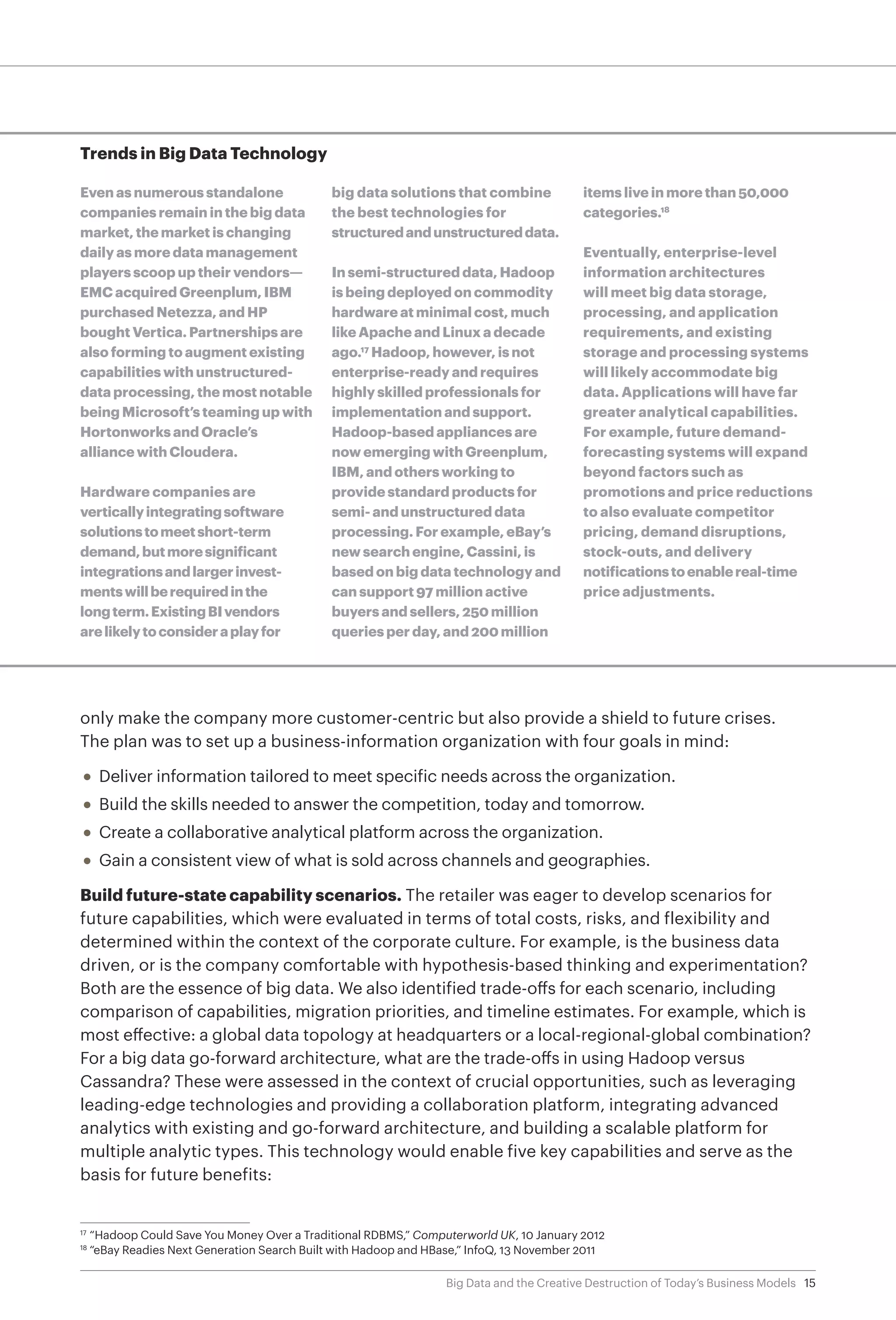 15Big Data and the Creative Destruction of Today’s Business Models
only make the company more customer-centric but also provide a shield to future crises.
The plan was to set up a business-information organization with four goals in mind:
•	 Deliver information tailored to meet specific needs across the organization.
•	 Build the skills needed to answer the competition, today and tomorrow.
•	 Create a collaborative analytical platform across the organization.
•	 Gain a consistent view of what is sold across channels and geographies.
Build future-state capability scenarios. The retailer was eager to develop scenarios for
future capabilities, which were evaluated in terms of total costs, risks, and flexibility and
determined within the context of the corporate culture. For example, is the business data
driven, or is the company comfortable with hypothesis-based thinking and experimentation?
Both are the essence of big data. We also identified trade-offs for each scenario, including
comparison of capabilities, migration priorities, and timeline estimates. For example, which is
most effective: a global data topology at headquarters or a local-regional-global combination?
For a big data go-forward architecture, what are the trade-offs in using Hadoop versus
Cassandra? These were assessed in the context of crucial opportunities, such as leveraging
leading-edge technologies and providing a collaboration platform, integrating advanced
analytics with existing and go-forward architecture, and building a scalable platform for
multiple analytic types. This technology would enable five key capabilities and serve as the
basis for future benefits:
Trends in Big Data Technology
Even as numerous standalone
companies remain in the big data
market, the market is changing
daily as more data management
players scoop up their vendors—
EMC acquired Greenplum, IBM
purchased Netezza, and HP
bought Vertica. Partnerships are
also forming to augment existing
capabilities with unstructured-
data processing, the most notable
being Microsoft’s teaming up with
Hortonworks and Oracle’s
alliance with Cloudera.
Hardware companies are
verticallyintegratingsoftware
solutionstomeetshort-term
demand,butmoresignificant
integrationsandlargerinvest-
mentswillberequiredinthe
longterm.ExistingBIvendors
arelikelytoconsideraplayfor
big data solutions that combine
the best technologies for
structuredandunstructureddata.
In semi-structured data, Hadoop
is being deployed on commodity
hardware at minimal cost, much
like Apache and Linux a decade
ago.17
Hadoop, however, is not
enterprise-ready and requires
highly skilled professionals for
implementation and support.
Hadoop-based appliances are
now emerging with Greenplum,
IBM, and others working to
provide standard products for
semi- and unstructured data
processing. For example, eBay’s
new search engine, Cassini, is
based on big data technology and
can support 97 million active
buyers and sellers, 250 million
queries per day, and 200 million
items live in more than 50,000
categories.18
Eventually, enterprise-level
information architectures
will meet big data storage,
processing, and application
requirements, and existing
storage and processing systems
will likely accommodate big
data. Applications will have far
greater analytical capabilities.
For example, future demand-
forecasting systems will expand
beyond factors such as
promotions and price reductions
to also evaluate competitor
pricing, demand disruptions,
stock-outs, and delivery
notificationstoenablereal-time
price adjustments.
17	
“Hadoop Could Save You Money Over a Traditional RDBMS,” Computerworld UK, 10 January 2012
18	
“eBay Readies Next Generation Search Built with Hadoop and HBase,” InfoQ, 13 November 2011
 