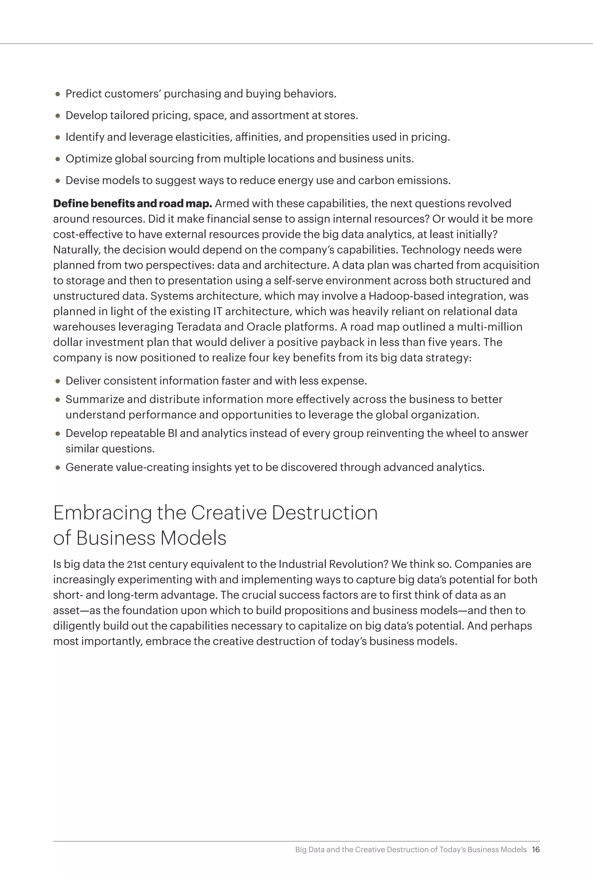 16Big Data and the Creative Destruction of Today’s Business Models
•	 Predict customers’ purchasing and buying behaviors.
•	 Develop tailored pricing, space, and assortment at stores.
•	 Identify and leverage elasticities, affinities, and propensities used in pricing.
•	 Optimize global sourcing from multiple locations and business units.
•	 Devise models to suggest ways to reduce energy use and carbon emissions.
Define benefits and road map. Armed with these capabilities, the next questions revolved
around resources. Did it make financial sense to assign internal resources? Or would it be more
cost-effective to have external resources provide the big data analytics, at least initially?
Naturally, the decision would depend on the company’s capabilities. Technology needs were
planned from two perspectives: data and architecture. A data plan was charted from acquisition
to storage and then to presentation using a self-serve environment across both structured and
unstructured data. Systems architecture, which may involve a Hadoop-based integration, was
planned in light of the existing IT architecture, which was heavily reliant on relational data
warehouses leveraging Teradata and Oracle platforms. A road map outlined a multi-million
dollar investment plan that would deliver a positive payback in less than five years. The
company is now positioned to realize four key benefits from its big data strategy:
•	 Deliver consistent information faster and with less expense.
•	 Summarize and distribute information more effectively across the business to better
understand performance and opportunities to leverage the global organization.
•	 Develop repeatable BI and analytics instead of every group reinventing the wheel to answer
similar questions.
•	 Generate value-creating insights yet to be discovered through advanced analytics.
Embracing the Creative Destruction
of Business Models
Is big data the 21st century equivalent to the Industrial Revolution? We think so. Companies are
increasingly experimenting with and implementing ways to capture big data’s potential for both
short- and long-term advantage. The crucial success factors are to first think of data as an
asset—as the foundation upon which to build propositions and business models—and then to
diligently build out the capabilities necessary to capitalize on big data’s potential. And perhaps
most importantly, embrace the creative destruction of today’s business models.
 