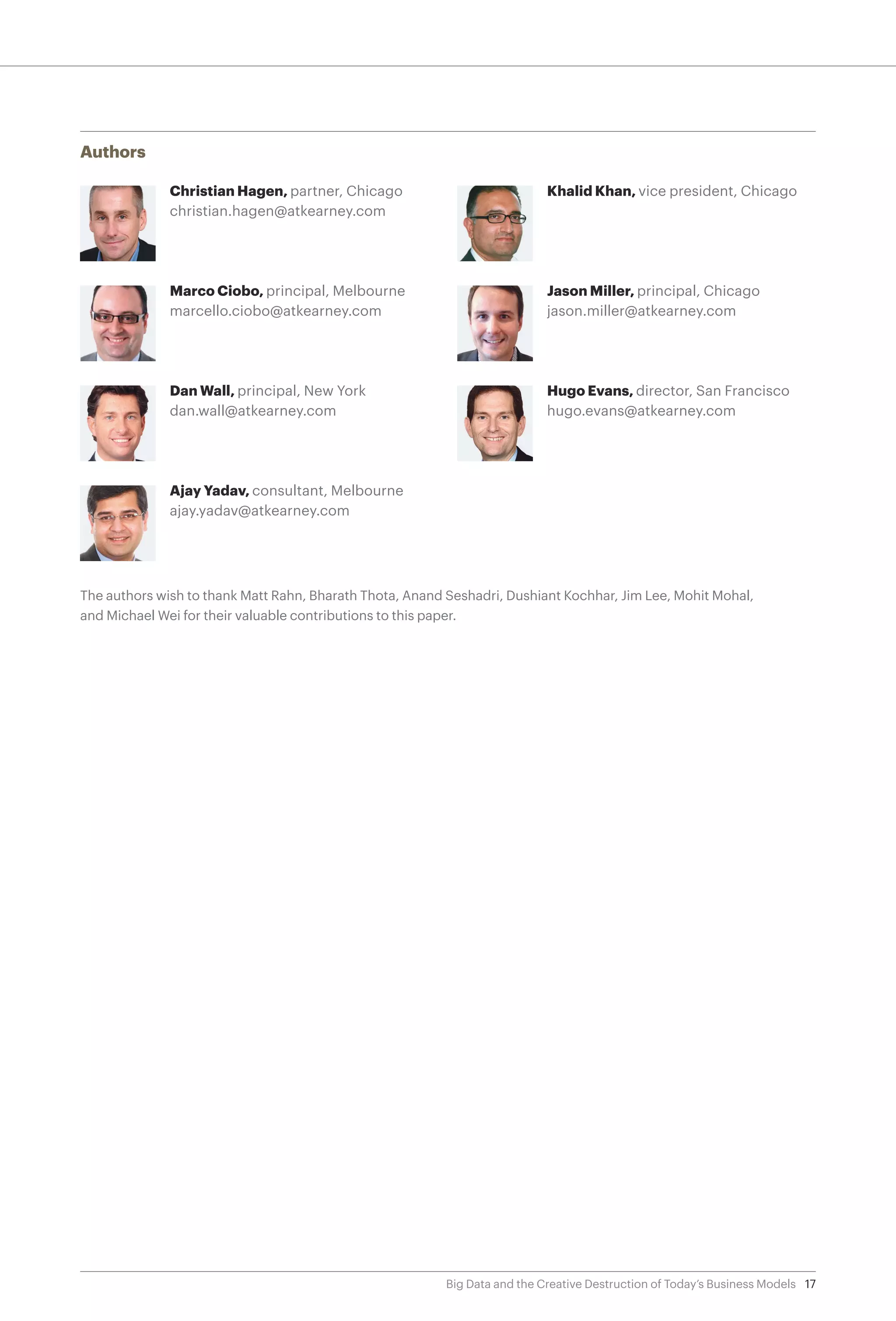 17Big Data and the Creative Destruction of Today’s Business Models
Authors
Christian Hagen, partner, Chicago
christian.hagen@atkearney.com
Marco Ciobo, principal, Melbourne
marcello.ciobo@atkearney.com
Dan Wall, principal, New York
dan.wall@atkearney.com
Ajay Yadav, consultant, Melbourne
ajay.yadav@atkearney.com
Khalid Khan, vice president, Chicago
Jason Miller, principal, Chicago
jason.miller@atkearney.com
Hugo Evans, director, San Francisco
hugo.evans@atkearney.com
The authors wish to thank Matt Rahn, Bharath Thota, Anand Seshadri, Dushiant Kochhar, Jim Lee, Mohit Mohal,
and Michael Wei for their valuable contributions to this paper.
 