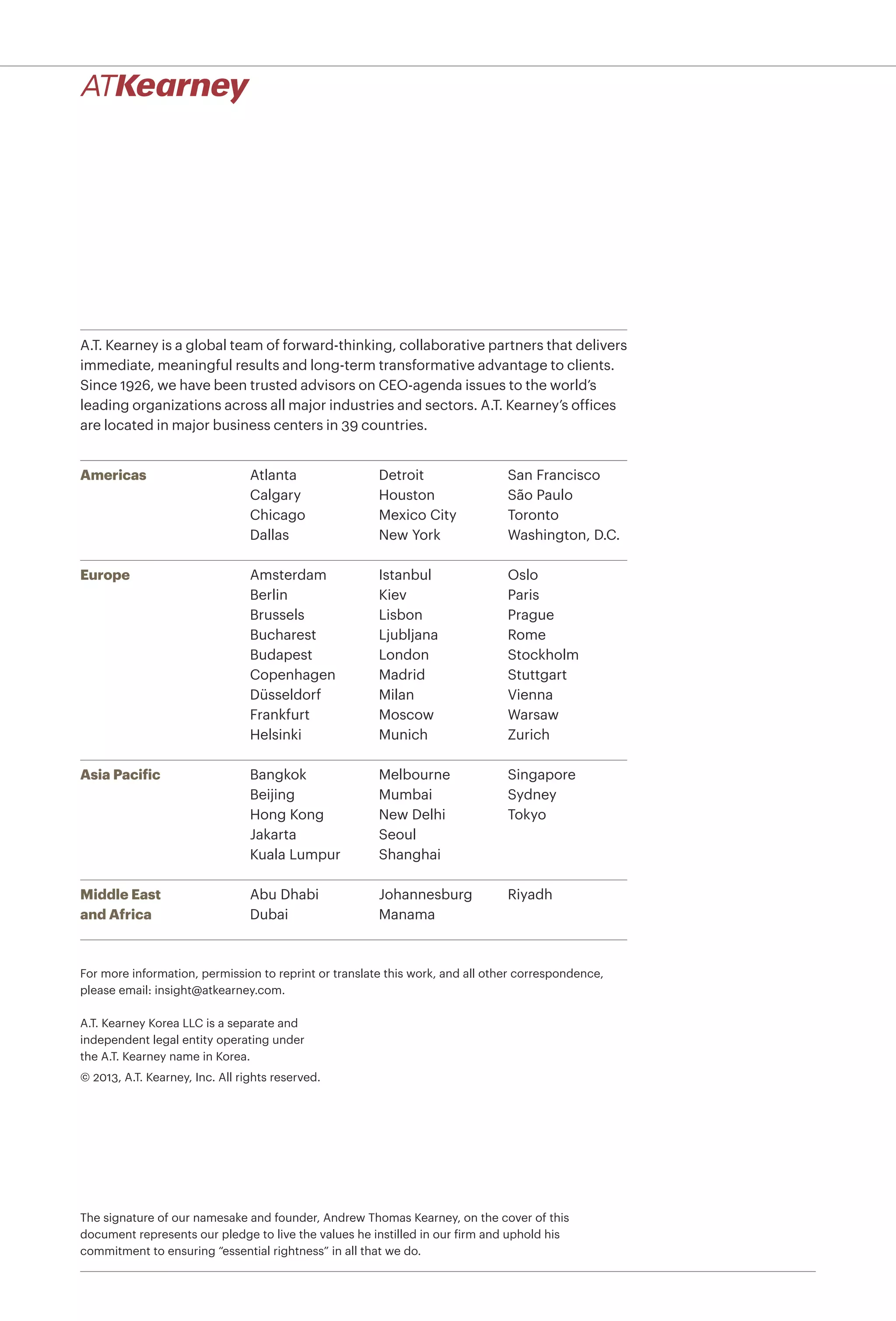 A.T. Kearney is a global team of forward-thinking, collaborative partners that delivers
immediate, meaningful results and long-term transformative advantage to clients.
Since 1926, we have been trusted advisors on CEO-agenda issues to the world’s
leading organizations across all major industries and sectors. A.T. Kearney’s ofﬁces
are located in major business centers in 39 countries.
Americas
Europe
Asia Pacific
Middle East
and Africa
Atlanta
Calgary
Chicago
Dallas
Detroit
Houston
Mexico City
New York
San Francisco
São Paulo
Toronto
Washington, D.C.
Bangkok
Beijing
Hong Kong
Jakarta
Kuala Lumpur
Melbourne
Mumbai
New Delhi
Seoul
Shanghai
Singapore
Sydney
Tokyo
Amsterdam
Berlin
Brussels
Bucharest
Budapest
Copenhagen
Düsseldorf
Frankfurt
Helsinki
Istanbul
Kiev
Lisbon
Ljubljana
London
Madrid
Milan
Moscow
Munich
Oslo
Paris
Prague
Rome
Stockholm
Stuttgart
Vienna
Warsaw
Zurich
Abu Dhabi
Dubai
Johannesburg
Manama
Riyadh
A.T. Kearney Korea LLC is a separate and
independent legal entity operating under
the A.T. Kearney name in Korea.
© 2013, A.T. Kearney, Inc. All rights reserved.
The signature of our namesake and founder, Andrew Thomas Kearney, on the cover of this
document represents our pledge to live the values he instilled in our firm and uphold his
commitment to ensuring “essential rightness” in all that we do.
For more information, permission to reprint or translate this work, and all other correspondence,
please email: insight@atkearney.com.
 
