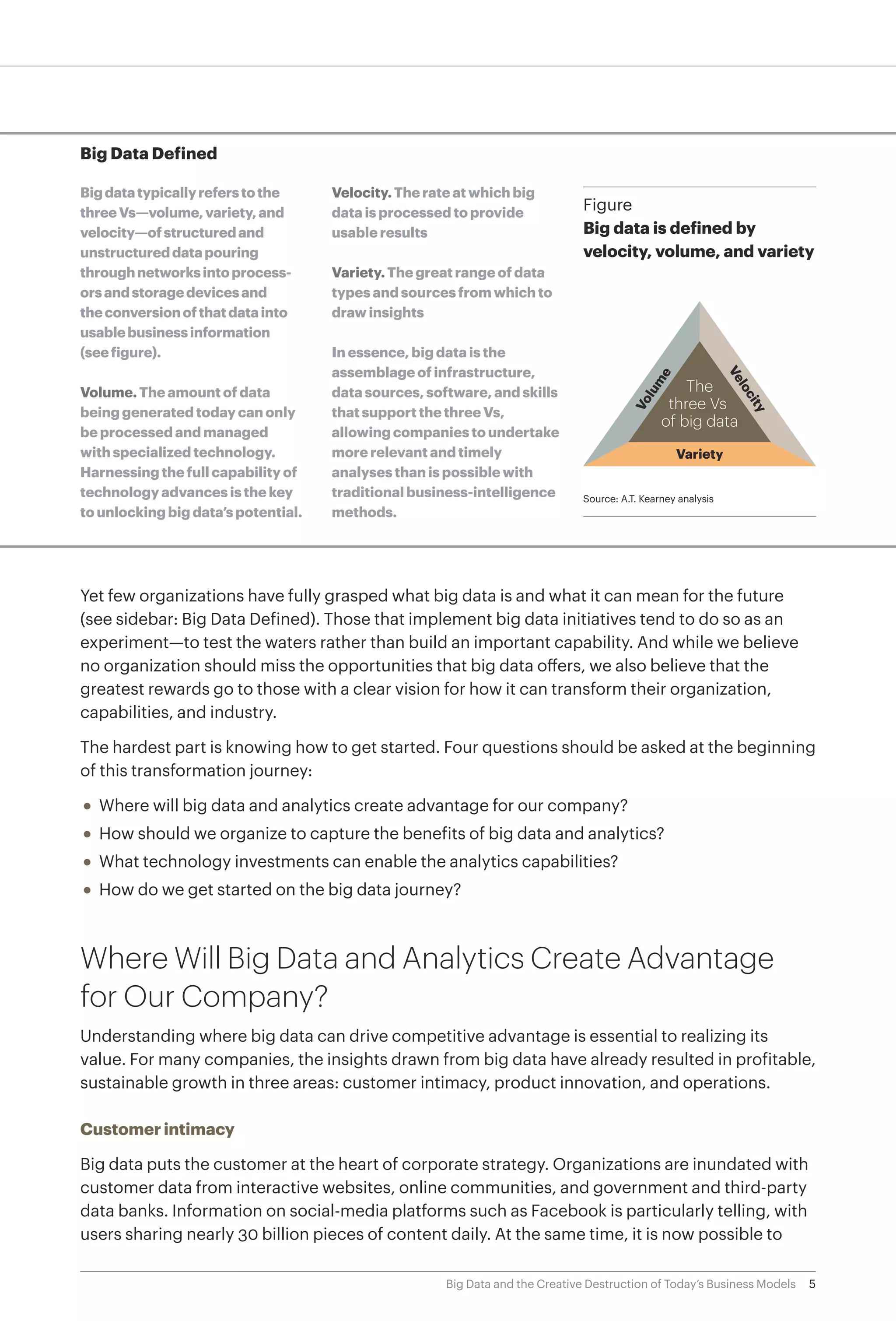 5Big Data and the Creative Destruction of Today’s Business Models
Big Data Defined
Bigdatatypicallyreferstothe
threeVs—volume,variety,and
velocity—ofstructuredand
unstructureddatapouring
throughnetworksintoprocess-
orsandstoragedevicesand
theconversionofthatdatainto
usablebusinessinformation
(seefigure).
Volume. The amount of data
being generated today can only
be processed and managed
with specialized technology.
Harnessing the full capability of
technology advances is the key
to unlocking big data’s potential.
Velocity. The rate at which big
data is processed to provide
usable results
Variety. The great range of data
types and sources from which to
draw insights
In essence, big data is the
assemblage of infrastructure,
data sources, software, and skills
that support the three Vs,
allowing companies to undertake
more relevant and timely
analyses than is possible with
traditional business-intelligence
methods.
Yet few organizations have fully grasped what big data is and what it can mean for the future
(see sidebar: Big Data Defined). Those that implement big data initiatives tend to do so as an
experiment—to test the waters rather than build an important capability. And while we believe
no organization should miss the opportunities that big data offers, we also believe that the
greatest rewards go to those with a clear vision for how it can transform their organization,
capabilities, and industry.
The hardest part is knowing how to get started. Four questions should be asked at the beginning
of this transformation journey:
•	 Where will big data and analytics create advantage for our company?
•	 How should we organize to capture the benefits of big data and analytics?
•	 What technology investments can enable the analytics capabilities?
•	 How do we get started on the big data journey?
Where Will Big Data and Analytics Create Advantage
for Our Company?
Understanding where big data can drive competitive advantage is essential to realizing its
value. For many companies, the insights drawn from big data have already resulted in profitable,
sustainable growth in three areas: customer intimacy, product innovation, and operations.
Customer intimacy
Big data puts the customer at the heart of corporate strategy. Organizations are inundated with
customer data from interactive websites, online communities, and government and third-party
data banks. Information on social-media platforms such as Facebook is particularly telling, with
users sharing nearly 30 billion pieces of content daily. At the same time, it is now possible to
Figure
Big data is defined by
velocity, volume, and variety
Source: A.T. Kearney analysis
The
three Vs
of big data
Variety
Velocity
Volum
e
 