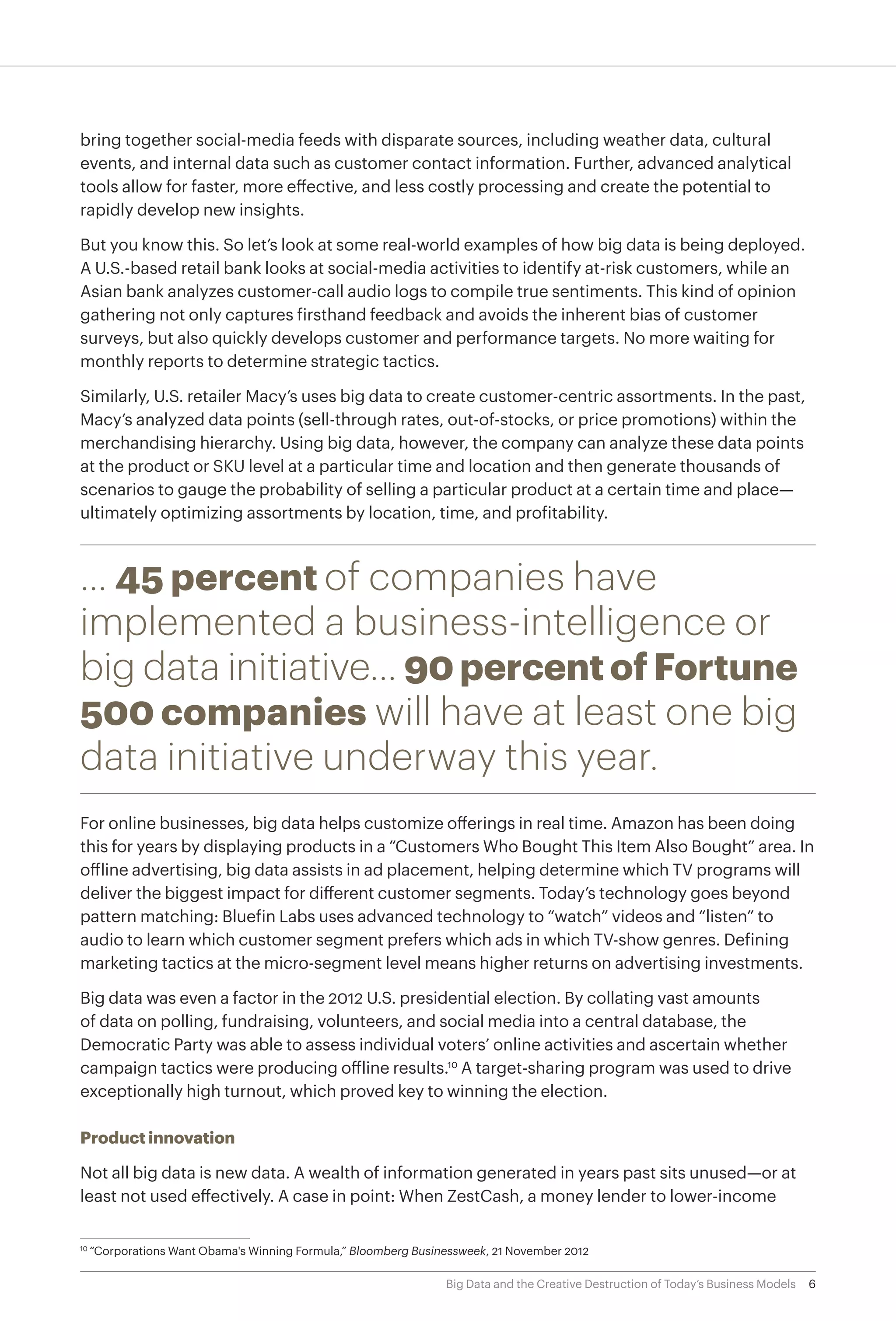 6Big Data and the Creative Destruction of Today’s Business Models
bring together social-media feeds with disparate sources, including weather data, cultural
events, and internal data such as customer contact information. Further, advanced analytical
tools allow for faster, more effective, and less costly processing and create the potential to
rapidly develop new insights.
But you know this. So let’s look at some real-world examples of how big data is being deployed.
A U.S.-based retail bank looks at social-media activities to identify at-risk customers, while an
Asian bank analyzes customer-call audio logs to compile true sentiments. This kind of opinion
gathering not only captures firsthand feedback and avoids the inherent bias of customer
surveys, but also quickly develops customer and performance targets. No more waiting for
monthly reports to determine strategic tactics.
Similarly, U.S. retailer Macy’s uses big data to create customer-centric assortments. In the past,
Macy’s analyzed data points (sell-through rates, out-of-stocks, or price promotions) within the
merchandising hierarchy. Using big data, however, the company can analyze these data points
at the product or SKU level at a particular time and location and then generate thousands of
scenarios to gauge the probability of selling a particular product at a certain time and place—
ultimately optimizing assortments by location, time, and profitability.
… 45 percent of companies have
implemented a business-intelligence or
big data initiative… 90 percent of Fortune
500 companies will have at least one big
data initiative underway this year.
For online businesses, big data helps customize offerings in real time. Amazon has been doing
this for years by displaying products in a “Customers Who Bought This Item Also Bought” area. In
offline advertising, big data assists in ad placement, helping determine which TV programs will
deliver the biggest impact for different customer segments. Today’s technology goes beyond
pattern matching: Bluefin Labs uses advanced technology to “watch” videos and “listen” to
audio to learn which customer segment prefers which ads in which TV-show genres. Defining
marketing tactics at the micro-segment level means higher returns on advertising investments.
Big data was even a factor in the 2012 U.S. presidential election. By collating vast amounts
of data on polling, fundraising, volunteers, and social media into a central database, the
Democratic Party was able to assess individual voters’ online activities and ascertain whether
campaign tactics were producing offline results.10
A target-sharing program was used to drive
exceptionally high turnout, which proved key to winning the election.
Product innovation
Not all big data is new data. A wealth of information generated in years past sits unused—or at
least not used effectively. A case in point: When ZestCash, a money lender to lower-income
10	
“Corporations Want Obama's Winning Formula,” Bloomberg Businessweek, 21 November 2012
 