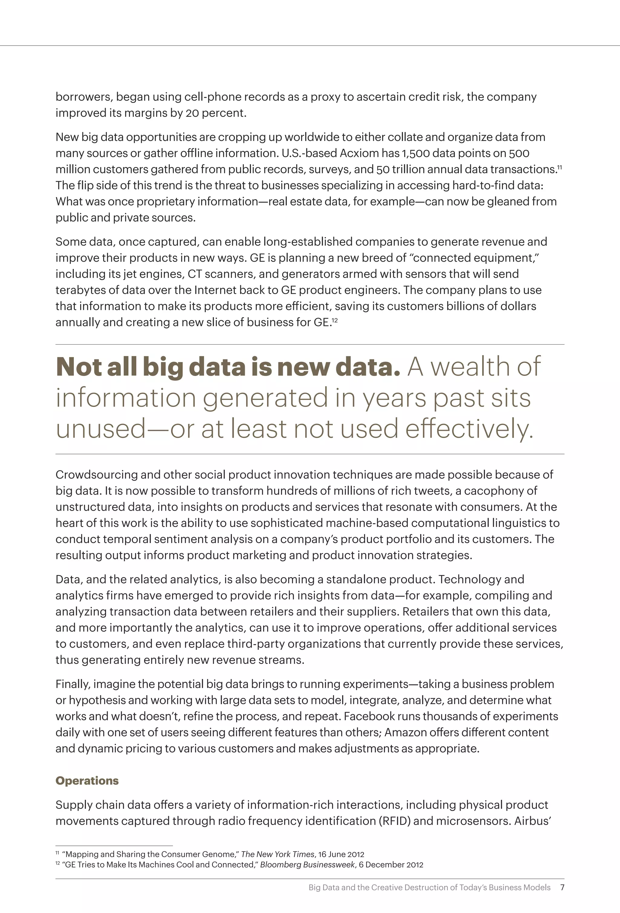 7Big Data and the Creative Destruction of Today’s Business Models
borrowers, began using cell-phone records as a proxy to ascertain credit risk, the company
improved its margins by 20 percent.
New big data opportunities are cropping up worldwide to either collate and organize data from
many sources or gather offline information. U.S.-based Acxiom has 1,500 data points on 500
million customers gathered from public records, surveys, and 50 trillion annual data transactions.11
The flip side of this trend is the threat to businesses specializing in accessing hard-to-find data:
What was once proprietary information—real estate data, for example—can now be gleaned from
public and private sources.
Some data, once captured, can enable long-established companies to generate revenue and
improve their products in new ways. GE is planning a new breed of “connected equipment,”
including its jet engines, CT scanners, and generators armed with sensors that will send
terabytes of data over the Internet back to GE product engineers. The company plans to use
that information to make its products more efficient, saving its customers billions of dollars
annually and creating a new slice of business for GE.12
Not all big data is new data. A wealth of
information generated in years past sits
unused—or at least not used effectively.
Crowdsourcing and other social product innovation techniques are made possible because of
big data. It is now possible to transform hundreds of millions of rich tweets, a cacophony of
unstructured data, into insights on products and services that resonate with consumers. At the
heart of this work is the ability to use sophisticated machine-based computational linguistics to
conduct temporal sentiment analysis on a company’s product portfolio and its customers. The
resulting output informs product marketing and product innovation strategies.
Data, and the related analytics, is also becoming a standalone product. Technology and
analytics firms have emerged to provide rich insights from data—for example, compiling and
analyzing transaction data between retailers and their suppliers. Retailers that own this data,
and more importantly the analytics, can use it to improve operations, offer additional services
to customers, and even replace third-party organizations that currently provide these services,
thus generating entirely new revenue streams.
Finally, imagine the potential big data brings to running experiments—taking a business problem
or hypothesis and working with large data sets to model, integrate, analyze, and determine what
works and what doesn’t, refine the process, and repeat. Facebook runs thousands of experiments
daily with one set of users seeing different features than others; Amazon offers different content
and dynamic pricing to various customers and makes adjustments as appropriate.
Operations
Supply chain data offers a variety of information-rich interactions, including physical product
movements captured through radio frequency identification (RFID) and microsensors. Airbus’
11	
“Mapping and Sharing the Consumer Genome,” The New York Times, 16 June 2012
12	
“GE Tries to Make Its Machines Cool and Connected,” Bloomberg Businessweek, 6 December 2012
 