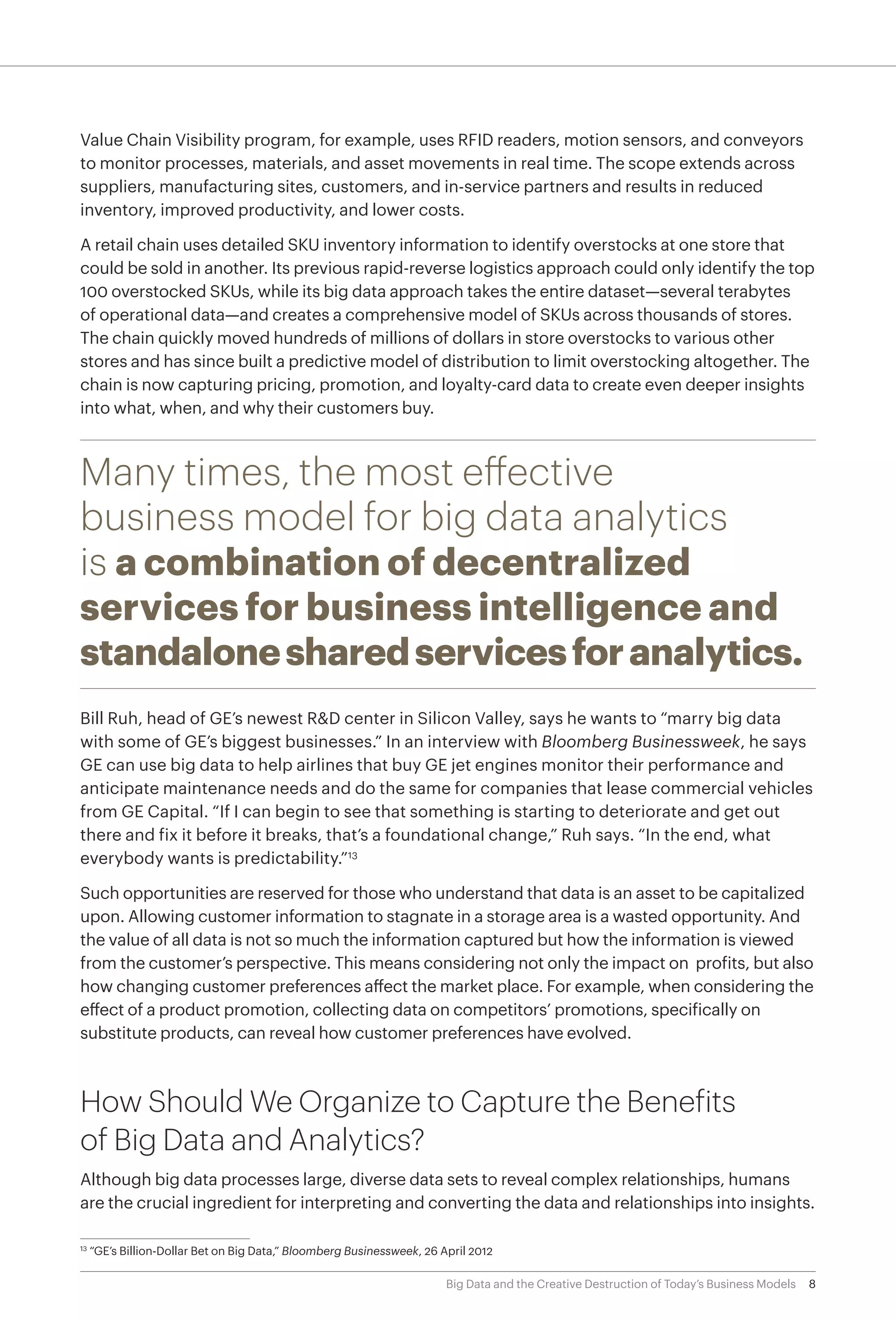 8Big Data and the Creative Destruction of Today’s Business Models
Value Chain Visibility program, for example, uses RFID readers, motion sensors, and conveyors
to monitor processes, materials, and asset movements in real time. The scope extends across
suppliers, manufacturing sites, customers, and in-service partners and results in reduced
inventory, improved productivity, and lower costs.
A retail chain uses detailed SKU inventory information to identify overstocks at one store that
could be sold in another. Its previous rapid-reverse logistics approach could only identify the top
100 overstocked SKUs, while its big data approach takes the entire dataset—several terabytes
of operational data—and creates a comprehensive model of SKUs across thousands of stores.
The chain quickly moved hundreds of millions of dollars in store overstocks to various other
stores and has since built a predictive model of distribution to limit overstocking altogether. The
chain is now capturing pricing, promotion, and loyalty-card data to create even deeper insights
into what, when, and why their customers buy.
Many times, the most effective
business model for big data analytics
is a combination of decentralized
services for business intelligence and
standalonesharedservicesforanalytics.
Bill Ruh, head of GE’s newest R&D center in Silicon Valley, says he wants to “marry big data
with some of GE’s biggest businesses.” In an interview with Bloomberg Businessweek, he says
GE can use big data to help airlines that buy GE jet engines monitor their performance and
anticipate maintenance needs and do the same for companies that lease commercial vehicles
from GE Capital. “If I can begin to see that something is starting to deteriorate and get out
there and fix it before it breaks, that’s a foundational change,” Ruh says. “In the end, what
everybody wants is predictability.”13
Such opportunities are reserved for those who understand that data is an asset to be capitalized
upon. Allowing customer information to stagnate in a storage area is a wasted opportunity. And
the value of all data is not so much the information captured but how the information is viewed
from the customer’s perspective. This means considering not only the impact on profits, but also
how changing customer preferences affect the market place. For example, when considering the
effect of a product promotion, collecting data on competitors’ promotions, specifically on
substitute products, can reveal how customer preferences have evolved.
How Should We Organize to Capture the Benefits
of Big Data and Analytics?
Although big data processes large, diverse data sets to reveal complex relationships, humans
are the crucial ingredient for interpreting and converting the data and relationships into insights.
13	
“GE’s Billion-Dollar Bet on Big Data,” Bloomberg Businessweek, 26 April 2012
 