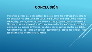 CONCLUSIÓN
Podemos pensar en el modelado de datos como las instrucciones para la
construcción de una base de datos. Para desarrollar una buena base de
datos, hay que seguir un modelo como un medio para lograr el fin deseado.
Se puede decir que la abstracción permite estudiar los fenómenos complejos
siguiendo un método jerárquico, es decir, por sucesivos niveles de detalle.
Generalmente, se sigue un sentido descendente, desde los niveles más
generales a los niveles más concretos.
 
