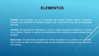 ELEMENTOS
Entidad: Las entidades son el fundamento del modelo entidad relación. Podemos
adoptar como definición de entidad cualquier cosa o parte del mundo que es distinguible
del resto.
Atributo: Se representan mediante un círculo o elipse etiquetado mediante un nombre
en su interior. Cuando un atributo es identificativo de la entidad se suele subrayar dicha
etiqueta.
Relaciones: Se representa mediante un rombo etiquetado en su interior con un verbo.
Este rombo se debe unir mediante líneas con las entidades (rectángulos) que relaciona.
Por motivos
 