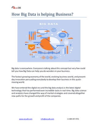 www.accudb.com info@accudb.com +1-609-357-4731
How Big Data is helping Business?
Big data is everywhere. Everyoneis talking aboutthis concept but very few could
tell you how Big Data can help you do wonders in your business.
The fastest-growing economy of the world, evolving business world, and present-
day innovation persuading everybody to develop their business in this quick-
moving world.
We have entered the digital era and the big data analysis is the latest digital
technology that has performed even incredible tasks in real-time. Big data science
and analytics have changed the way of marketstrategies and covered altogether
new paths for the growth and profit of the companies.
 