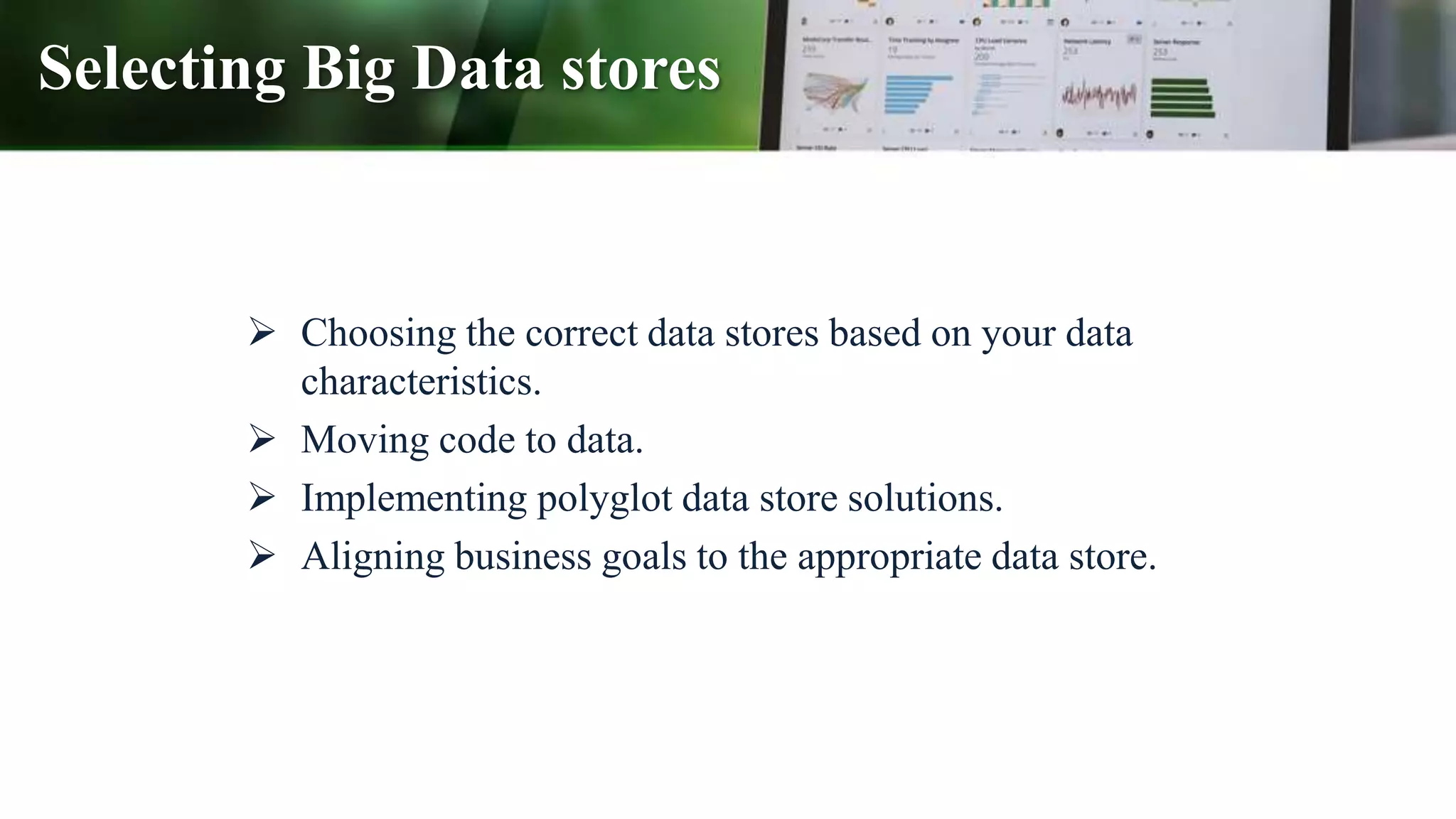 Selecting Big Data stores
 Choosing the correct data stores based on your data
characteristics.
 Moving code to data.
 Implementing polyglot data store solutions.
 Aligning business goals to the appropriate data store.
 