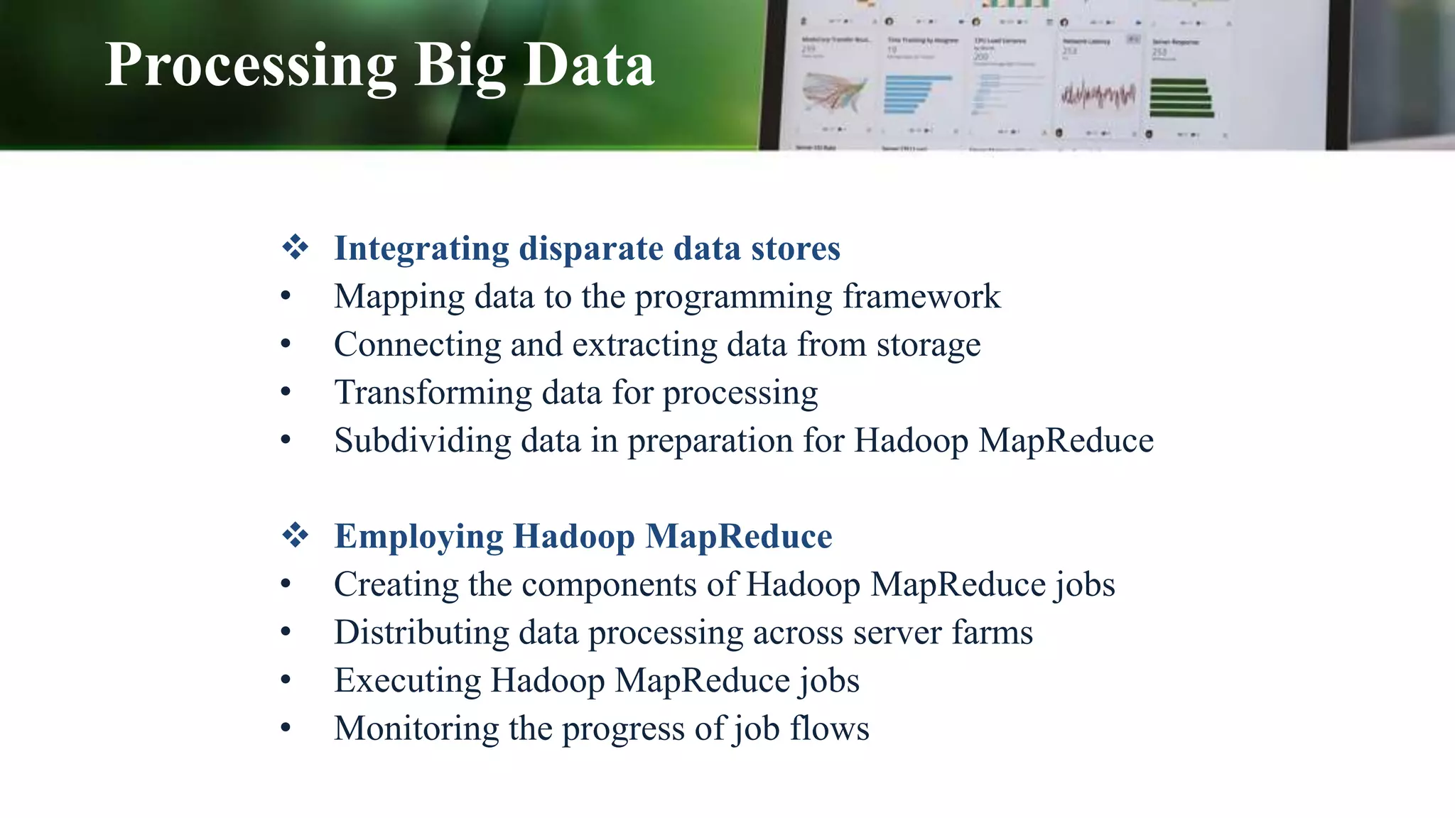 Processing Big Data
 Integrating disparate data stores
• Mapping data to the programming framework
• Connecting and extracting data from storage
• Transforming data for processing
• Subdividing data in preparation for Hadoop MapReduce
 Employing Hadoop MapReduce
• Creating the components of Hadoop MapReduce jobs
• Distributing data processing across server farms
• Executing Hadoop MapReduce jobs
• Monitoring the progress of job flows
 