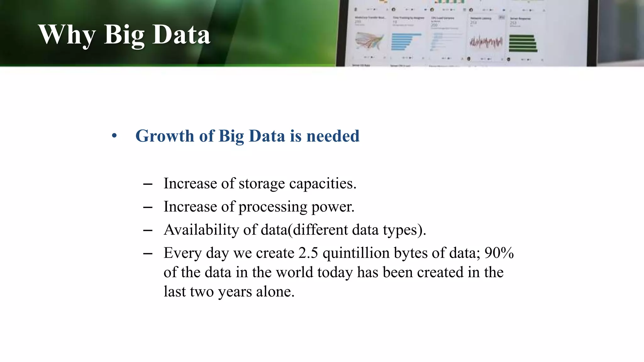 Why Big Data
• Growth of Big Data is needed
– Increase of storage capacities.
– Increase of processing power.
– Availability of data(different data types).
– Every day we create 2.5 quintillion bytes of data; 90%
of the data in the world today has been created in the
last two years alone.
 