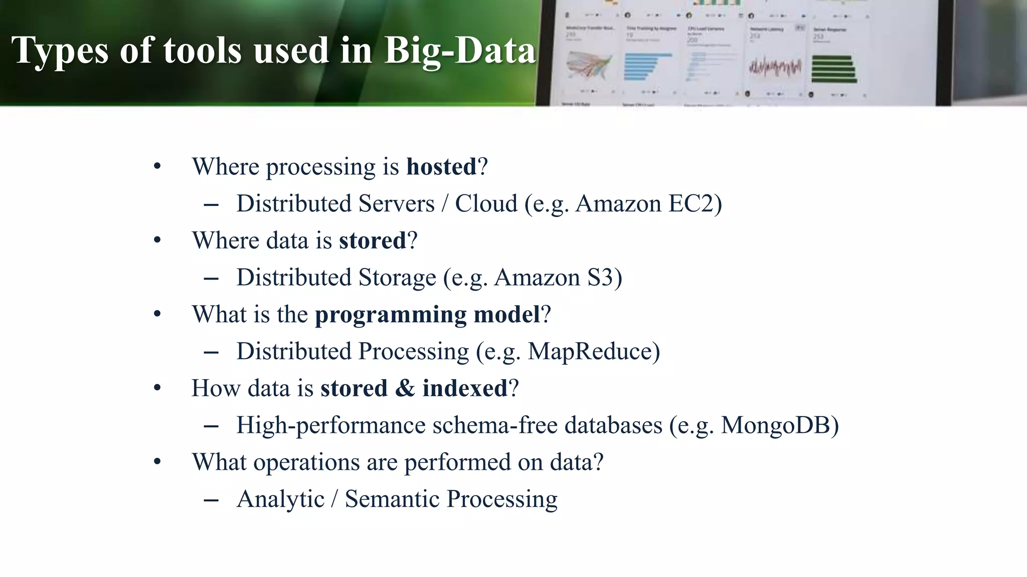 Types of tools used in Big-Data
• Where processing is hosted?
– Distributed Servers / Cloud (e.g. Amazon EC2)
• Where data is stored?
– Distributed Storage (e.g. Amazon S3)
• What is the programming model?
– Distributed Processing (e.g. MapReduce)
• How data is stored & indexed?
– High-performance schema-free databases (e.g. MongoDB)
• What operations are performed on data?
– Analytic / Semantic Processing
 