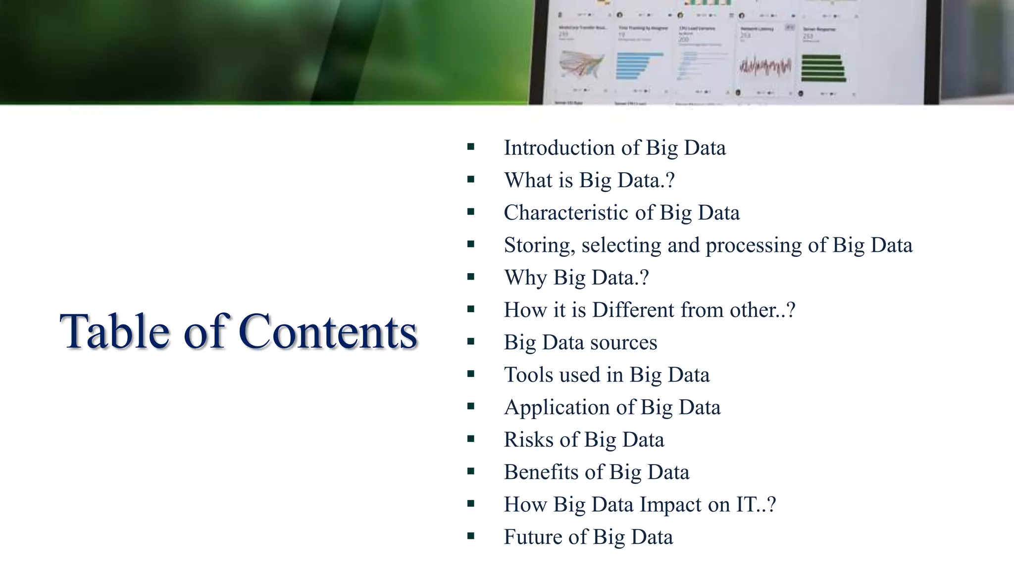 Table of Contents
 Introduction of Big Data
 What is Big Data.?
 Characteristic of Big Data
 Storing, selecting and processing of Big Data
 Why Big Data.?
 How it is Different from other..?
 Big Data sources
 Tools used in Big Data
 Application of Big Data
 Risks of Big Data
 Benefits of Big Data
 How Big Data Impact on IT..?
 Future of Big Data
 
