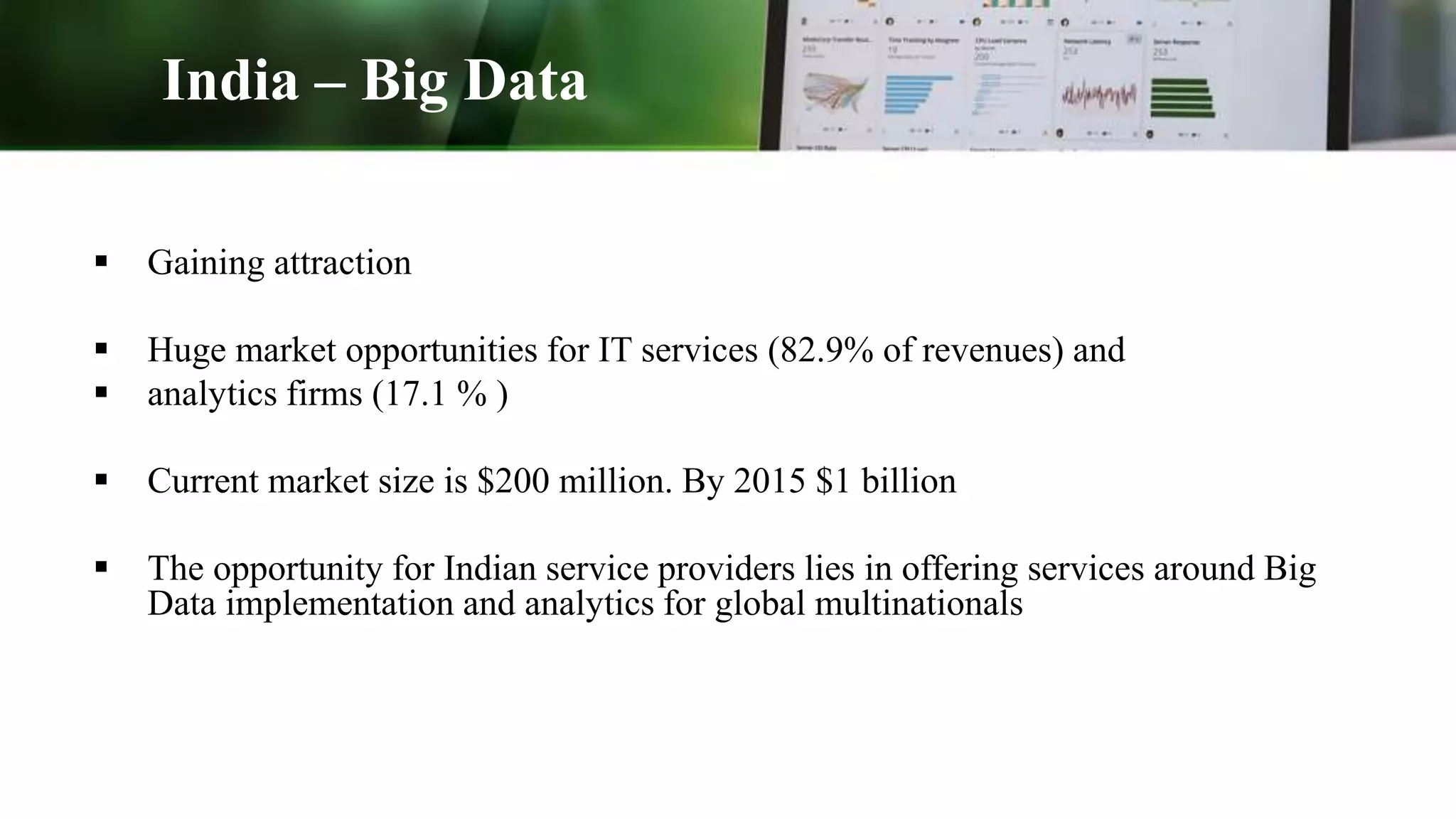 India – Big Data
 Gaining attraction
 Huge market opportunities for IT services (82.9% of revenues) and
 analytics firms (17.1 % )
 Current market size is $200 million. By 2015 $1 billion
 The opportunity for Indian service providers lies in offering services around Big
Data implementation and analytics for global multinationals
 