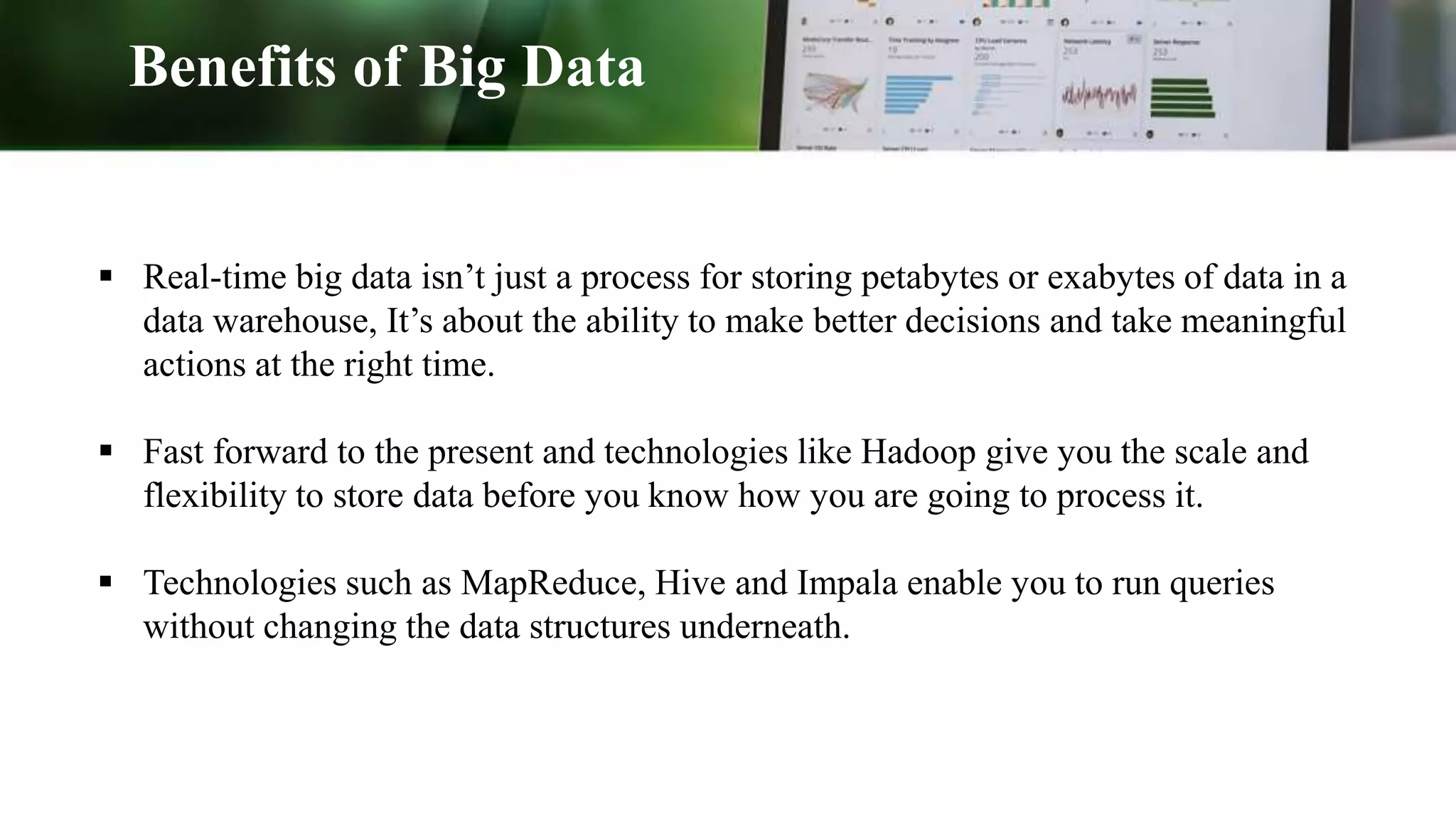 Benefits of Big Data
 Real-time big data isn’t just a process for storing petabytes or exabytes of data in a
data warehouse, It’s about the ability to make better decisions and take meaningful
actions at the right time.
 Fast forward to the present and technologies like Hadoop give you the scale and
flexibility to store data before you know how you are going to process it.
 Technologies such as MapReduce, Hive and Impala enable you to run queries
without changing the data structures underneath.
 