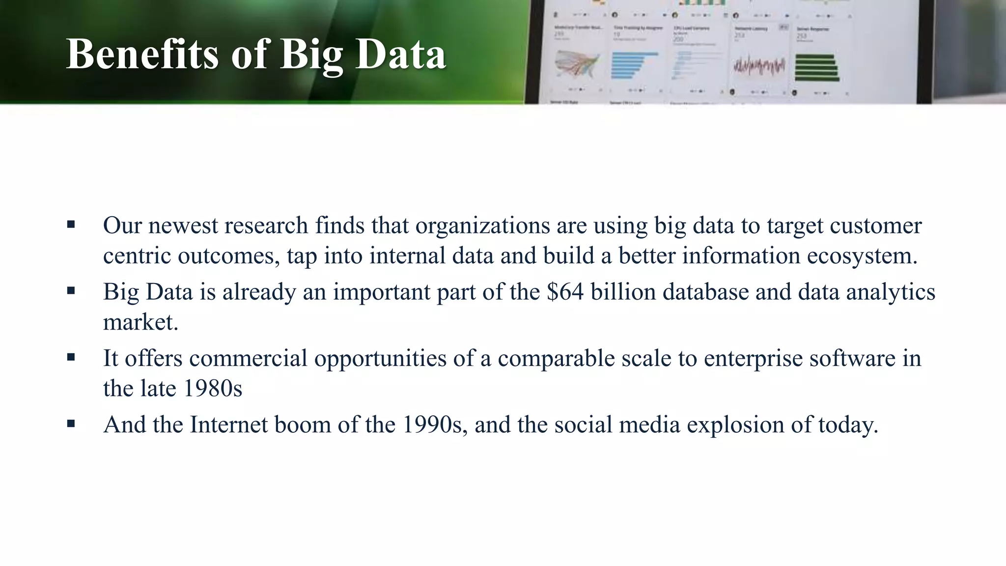 Benefits of Big Data
 Our newest research finds that organizations are using big data to target customer
centric outcomes, tap into internal data and build a better information ecosystem.
 Big Data is already an important part of the $64 billion database and data analytics
market.
 It offers commercial opportunities of a comparable scale to enterprise software in
the late 1980s
 And the Internet boom of the 1990s, and the social media explosion of today.
 