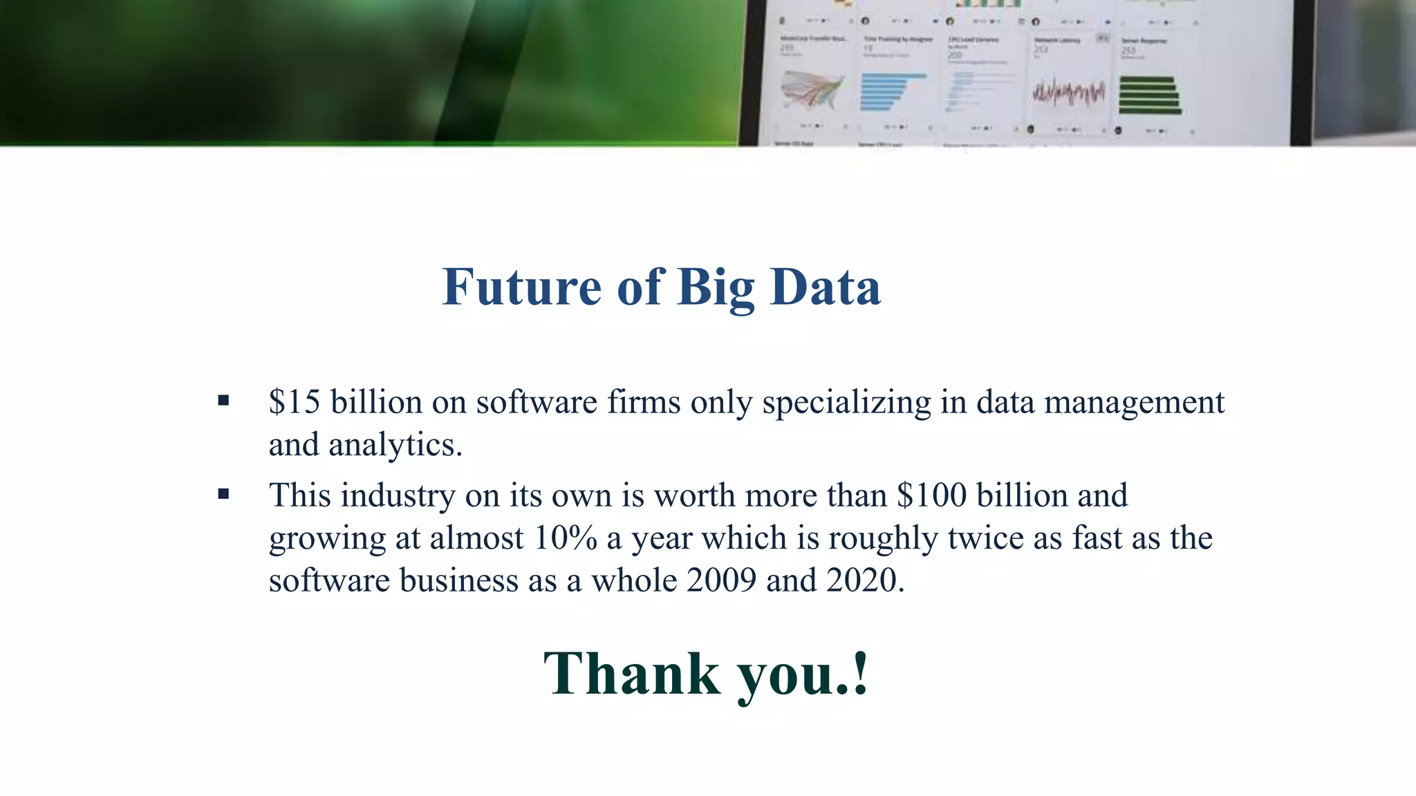 Future of Big Data
 $15 billion on software firms only specializing in data management
and analytics.
 This industry on its own is worth more than $100 billion and
growing at almost 10% a year which is roughly twice as fast as the
software business as a whole 2009 and 2020.
Thank you.!
 