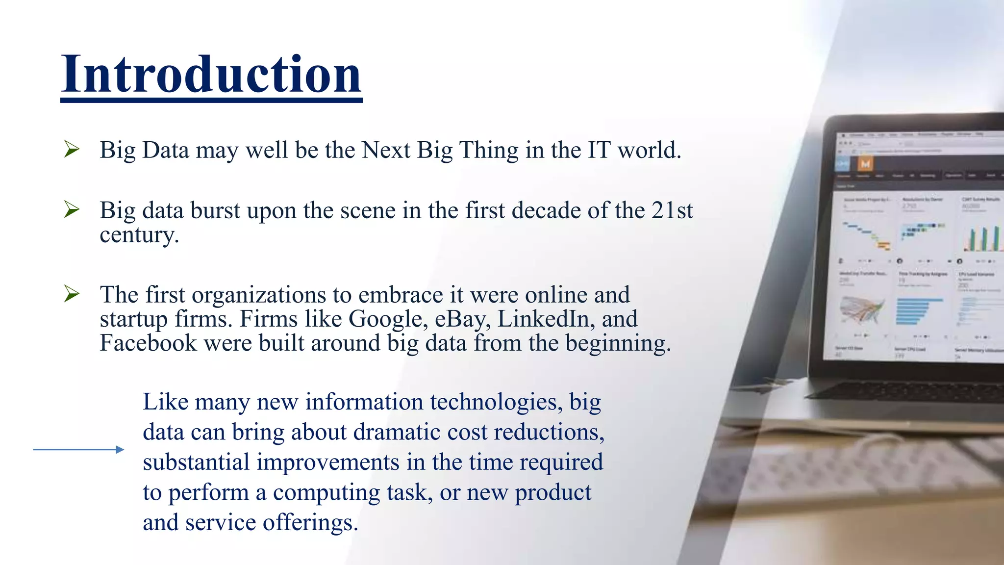 Introduction
 Big Data may well be the Next Big Thing in the IT world.
 Big data burst upon the scene in the first decade of the 21st
century.
 The first organizations to embrace it were online and
startup firms. Firms like Google, eBay, LinkedIn, and
Facebook were built around big data from the beginning.
Like many new information technologies, big
data can bring about dramatic cost reductions,
substantial improvements in the time required
to perform a computing task, or new product
and service offerings.
 