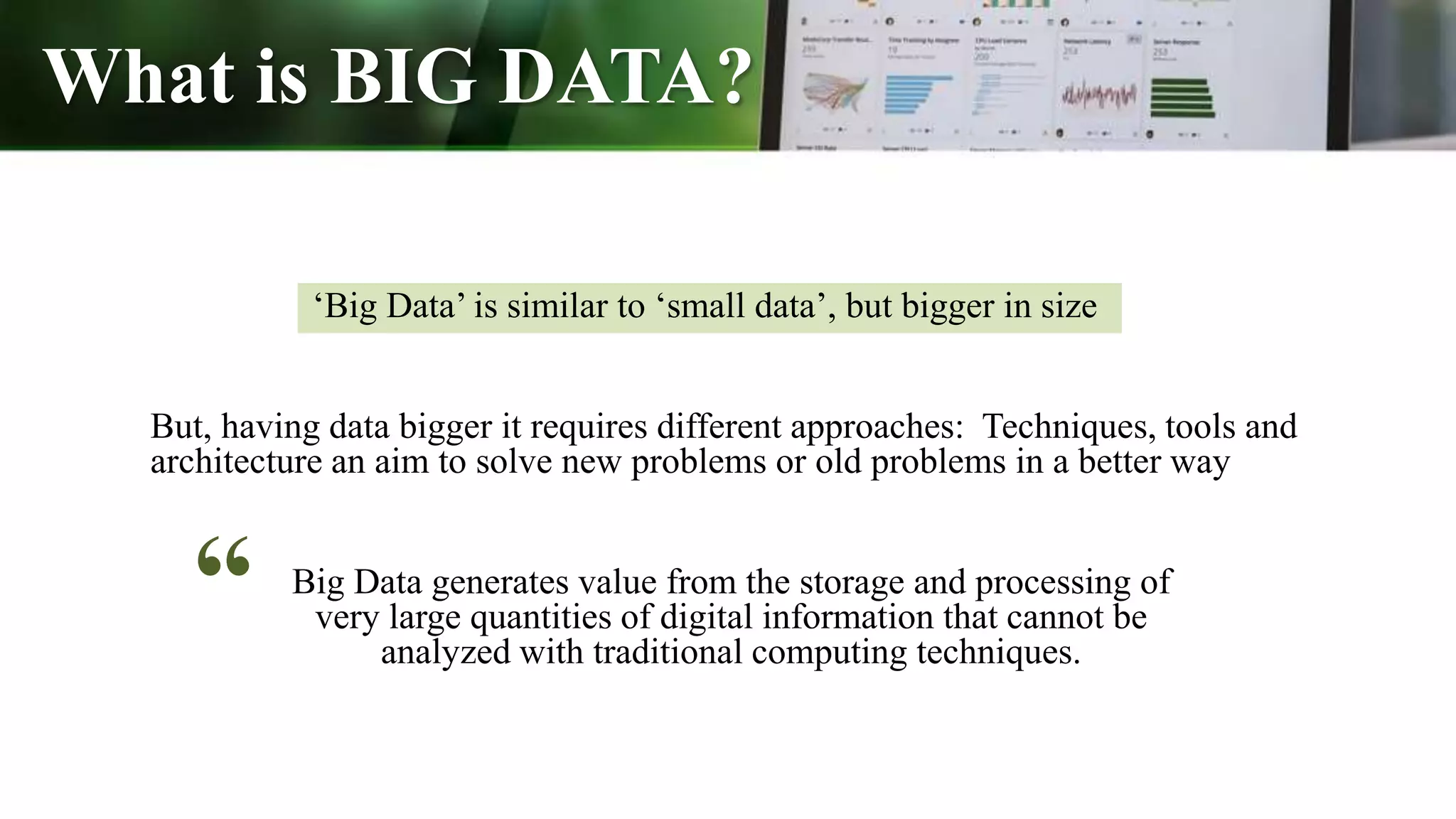 What is BIG DATA?
But, having data bigger it requires different approaches: Techniques, tools and
architecture an aim to solve new problems or old problems in a better way
‘Big Data’ is similar to ‘small data’, but bigger in size
Big Data generates value from the storage and processing of
very large quantities of digital information that cannot be
analyzed with traditional computing techniques.
“
 