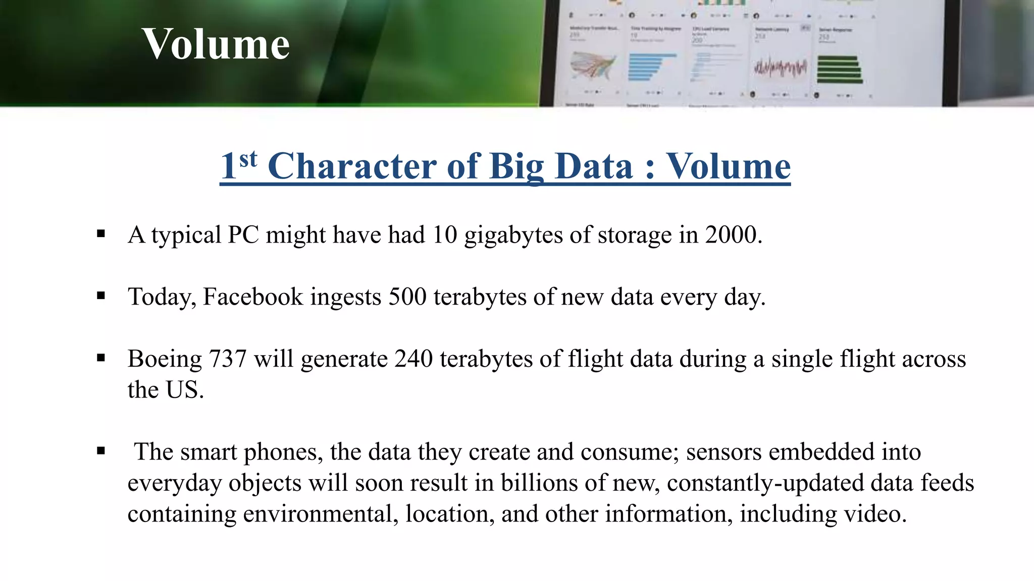 1st Character of Big Data : Volume
 A typical PC might have had 10 gigabytes of storage in 2000.
 Today, Facebook ingests 500 terabytes of new data every day.
 Boeing 737 will generate 240 terabytes of flight data during a single flight across
the US.
 The smart phones, the data they create and consume; sensors embedded into
everyday objects will soon result in billions of new, constantly-updated data feeds
containing environmental, location, and other information, including video.
Volume
 