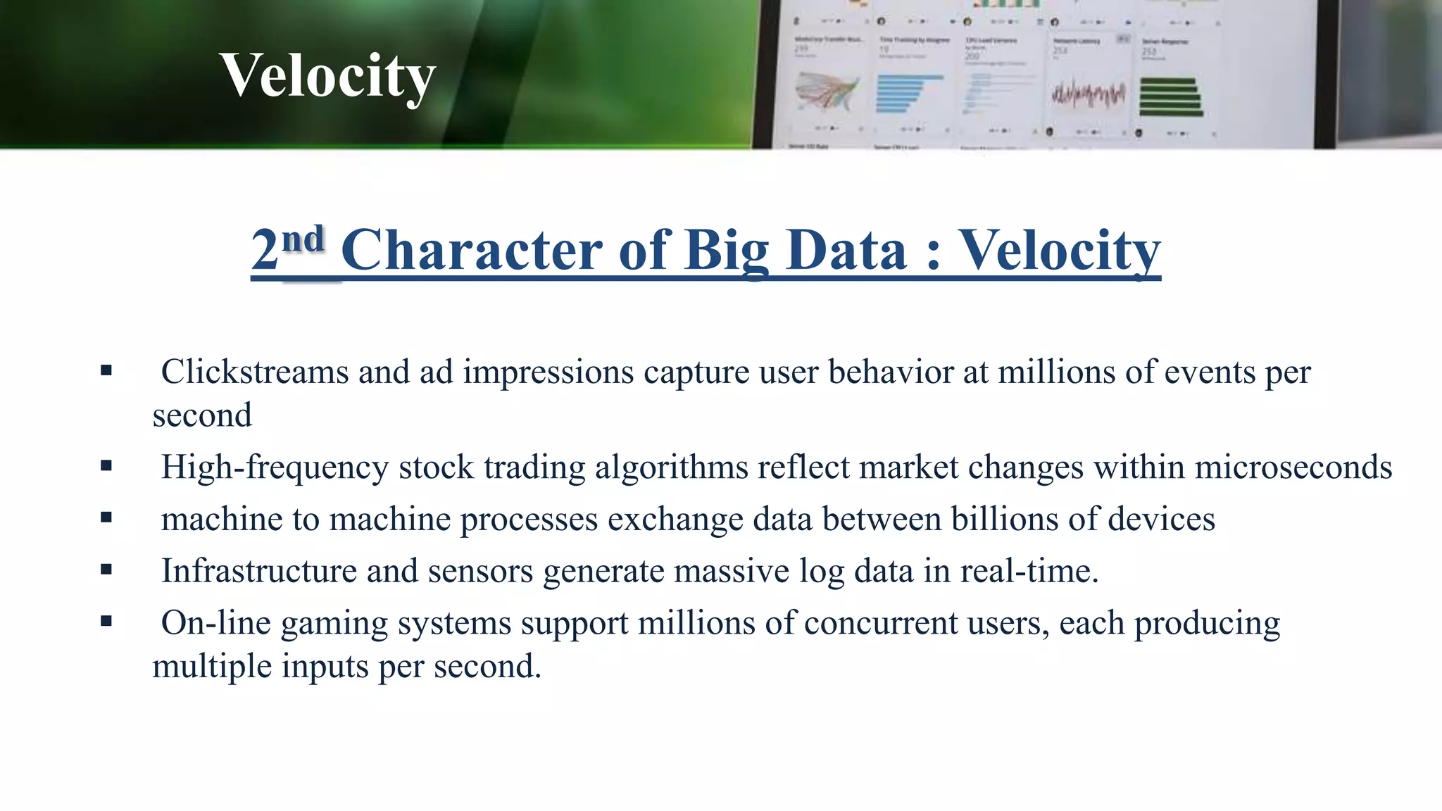 2nd Character of Big Data : Velocity
 Clickstreams and ad impressions capture user behavior at millions of events per
second
 High-frequency stock trading algorithms reflect market changes within microseconds
 machine to machine processes exchange data between billions of devices
 Infrastructure and sensors generate massive log data in real-time.
 On-line gaming systems support millions of concurrent users, each producing
multiple inputs per second.
Velocity
 