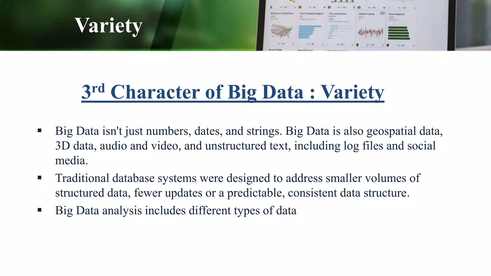 3rd Character of Big Data : Variety
 Big Data isn't just numbers, dates, and strings. Big Data is also geospatial data,
3D data, audio and video, and unstructured text, including log files and social
media.
 Traditional database systems were designed to address smaller volumes of
structured data, fewer updates or a predictable, consistent data structure.
 Big Data analysis includes different types of data
Variety
 