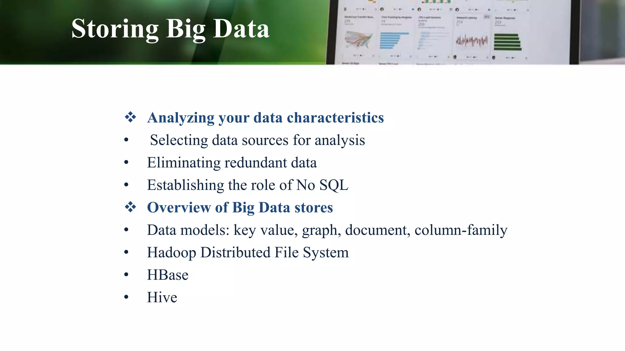 Storing Big Data
 Analyzing your data characteristics
• Selecting data sources for analysis
• Eliminating redundant data
• Establishing the role of No SQL
 Overview of Big Data stores
• Data models: key value, graph, document, column-family
• Hadoop Distributed File System
• HBase
• Hive
 
