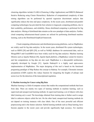 clustering algorithms include CLARA (Clustering LARge Applications) and BIRCH (Balanced
Iterative Reducing using Cluster Hierarchies). Reduction of computational complexity of data
mining algorithms can be performed by spectral regression discriminant analysis that
significantly reduces the time and space complexity. In the recent years, distributed and parallel
computing technologies has provided the best solution to largescale computing problems, due to
their scalability, performance, and reliability. Hence distributed computing is performed for big
data analytics. Mining of distributed data remains as the new paradigm of data analytics. Further,
cloud computing infrastructure-based systems are utilized for performing distributed machine
learning, such as the Distributed GraphLab framework.
Cloud computing infrastructure and distributed processing platforms, such as MapReduce
are widely used for big data analytics. In the recent years, distributed file system technologies,
such as HDFS [28] and QFS [29], as well as NoSQL databases for unstructured data, such as
MongoDB15 and CouchDB16 have been widely used for big data analytics. Machine learning
libraries such as Apache Mahout [30], Apache Spark platform, a MapReduce variant for iterative
and fast computations on big data are also used. MapReduce is a data-parallel architecture,
originally developed by Google [31]. Apache Hadoop18 is a highly used open-source
implementation of MapReduce. The major designing of this tool is based on the functional
programing paradigm of Map Reduce the concept in Hadoop. For example, Chromatin immune
precipitation (ChIP) exploits this reduce function for integrating the heights of pileups read
across Loci for the detection of the transcriptional regulation.
5. Machine learning for Cancer using Big Data
Machine learning is a field of computer science that studies the computational methods that learn
from data. There are mainly two types of learning methods in machine learning, such as
supervised and unsupervised learning methods. In supervised learning a set of objects with class
label (training set) is used. The knowledge obtained from training data is further used to assign
label to unknown objects called the test. On the other hand, unsupervised learning methods do
not depend on training instances with class labels. One of the mosr powerful and efficient
preprocessing task is the feature selection. Hybrid learning methods such as Deep learning, have
become popular in the recent years and provide significantly high accuracy. For machine
 