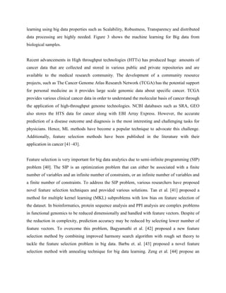 learning using big data properties such as Scalability, Robustness, Transparency and distributed
data processing are highly needed. Figure 3 shows the machine learning for Big data from
biological samples.
Recent advancements in High throughput technologies (HTTs) has produced huge amounts of
cancer data that are collected and stored in various public and private repositories and are
available to the medical research community. The development of a community resource
projects, such as The Cancer Genome Atlas Research Network (TCGA) has the potential support
for personal medicine as it provides large scale genomic data about specific cancer. TCGA
provides various clinical cancer data in order to understand the molecular basis of cancer through
the application of high-throughput genome technologies. NCBI databases such as SRA, GEO
also stores the HTS data for cancer along with EBI Array Express. However, the accurate
prediction of a disease outcome and diagnosis is the most interesting and challenging tasks for
physicians. Hence, ML methods have become a popular technique to advocate this challenge.
Additionally, feature selection methods have been published in the literature with their
application in cancer [41–43].
Feature selection is very important for big data analytics due to semi-infinite programming (SIP)
problem [40]. The SIP is an optimization problem that can either be associated with a finite
number of variables and an infinite number of constraints, or an infinite number of variables and
a finite number of constraints. To address the SIP problem, various researchers have proposed
novel feature selection techniques and provided various solutions. Tan et al. [41] proposed a
method for multiple kernel learning (MKL) subproblems with low bias on feature selection of
the dataset. In bioinformatics, protein sequence analysis and PPI analysis are complex problems
in functional genomics to be reduced dimensionally and handled with feature vectors. Despite of
the reduction in complexity, prediction accuracy may be reduced by selecting lower number of
feature vectors. To overcome this problem, Bagyamathi et al. [42] proposed a new feature
selection method by combining improved harmony search algorithm with rough set theory to
tackle the feature selection problem in big data. Barbu et. al. [43] proposed a novel feature
selection method with annealing technique for big data learning. Zeng et al. [44] propose an
 