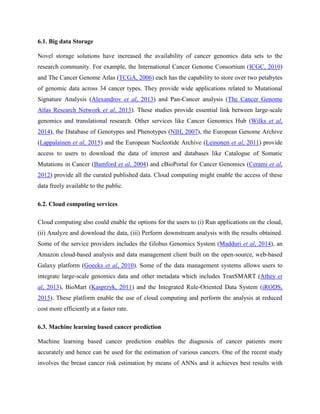6.1. Big data Storage
Novel storage solutions have increased the availability of cancer genomics data sets to the
research community. For example, the International Cancer Genome Consortium (ICGC, 2010)
and The Cancer Genome Atlas (TCGA, 2006) each has the capability to store over two petabytes
of genomic data across 34 cancer types. They provide wide applications related to Mutational
Signature Analysis (Alexandrov et al, 2013) and Pan-Cancer analysis (The Cancer Genome
Atlas Research Network et al, 2013). These studies provide essential link between large-scale
genomics and translational research. Other services like Cancer Genomics Hub (Wilks et al,
2014), the Database of Genotypes and Phenotypes (NIH, 2007), the European Genome Archive
(Lappalainen et al, 2015) and the European Nucleotide Archive (Leinonen et al, 2011) provide
access to users to download the data of interest and databases like Catalogue of Somatic
Mutations in Cancer (Bamford et al, 2004) and cBioPortal for Cancer Genomics (Cerami et al,
2012) provide all the curated published data. Cloud computing might enable the access of these
data freely available to the public.
6.2. Cloud computing services
Cloud computing also could enable the options for the users to (i) Run applications on the cloud,
(ii) Analyze and download the data, (iii) Perform downstream analysis with the results obtained.
Some of the service providers includes the Globus Genomics System (Madduri et al, 2014), an
Amazon cloud-based analysis and data management client built on the open-source, web-based
Galaxy platform (Goecks et al, 2010). Some of the data management systems allows users to
integrate large-scale genomics data and other metadata which includes TranSMART (Athey et
al, 2013), BioMart (Kasprzyk, 2011) and the Integrated Rule-Oriented Data System (iRODS,
2015). These platform enable the use of cloud computing and perform the analysis at reduced
cost more efficiently at a faster rate.
6.3. Machine learning based cancer prediction
Machine learning based cancer prediction enables the diagnosis of cancer patients more
accurately and hence can be used for the estimation of various cancers. One of the recent study
involves the breast cancer risk estimation by means of ANNs and it achieves best results with
 