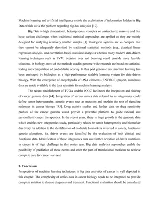 Machine learning and artificial intelligence enable the exploitation of information hidden in Big
Data which solve the problem regarding big data analytics [10].
Big Data is high dimensional, heterogeneous, complex or unstructured, massive and that
have various challenges when traditional statistical approaches are applied as they are mainly
designed for analyzing relatively smaller samples [1]. Biological systems are so complex that
they cannot be adequately described by traditional statistical methods (e.g., classical linear
regression analysis, and correlation-based statistical analysis) whereas many modern data-driven
learning techniques such as SVM, decision trees and boosting could provide more feasible
solutions. In biology, most of the methods used in genome-wide research are based on statistical
testing and computation of probabilistic scoring. In this post genomic era, machine learning has
been envisaged by biologists as a high-performance scalable learning system for data-driven
biology. With the emergence of encyclopedia of DNA elements (ENCODE) project, numerous
data are made available to the data scientists for machine learning analysis.
The recent establishment of TCGA and the ICGC facilitates the integration and sharing
of cancer genome data [44]. Integration of various omics data referred to as integromics could
define tumor heterogeneity, genetic events such as mutation and explain the role of signaling
pathways in cancer biology [45]. Drug activity studies and further data on drug sensitivity
profiles of the cancer genome could provide a powerful platform to guide rational and
personalized cancer therapeutics. In the recent years, there is huge growth in the genomic data
which enables new integromics study, particularly related to tumor heterogeneity and biomarker
discovery. In addition to the identification of candidate biomarkers involved in cancer, functional
genetic alterations, i.e. driver events are identified by the evaluation of both clinical and
functional data. Identification of these integromics data and further detection of driver mutations
in cancer is of high challenge in this omics year. Big data analytics approaches enable the
possibility of prediction of these events and enter the path of translational medicine to achieve
complete cure for cancer survival.
8. Conclusion
Perspectives of machine learning techniques in big data analytics of cancer is well depicted in
this chapter. The complexity of omics data in cancer biology needs to be integrated to provide
complete solution to disease diagnosis and treatment. Functional evaluation should be considered
 