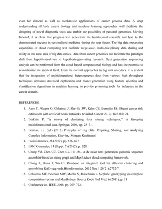 even for clinical as well as mechanistic applications of cancer genome data. A deep
understanding of both cancer biology and machine learning approaches will facilitate the
designing of novel diagnostic tools and enable the possibility of personal genomics. Moving
forward, it is clear that progress will accelerate the translational research and lead to the
demonstrated success in personalized medicine during the near future. The big data processing
capabilities of cloud computing will facilitate large-scale, multi-disciplinary data sharing and
utility in this new area of big data omics. Data from cancer genomics can facilitate the paradigm
shift from hypothesis-driven to hypothesis-generating research. Next generation sequencing
analysis can be performed from the cloud based computational biology and has the potential to
revolutionize the medical field. From the current approaches in big data analytics, it is evident
that the integration of multidimensional heterogeneous data from various high throughput
techniques demands statistical exploration and model generation using feature selection and
classification algorithms in machine learning to provide promising tools for inference in the
cancer domain.
REFERENCES
1. Ayer T, Alagoz O, Chhatwal J, Shavlik JW, Kahn CE, Burnside ES. Breast cancer risk
estimation with artificial neural networks revisited. Cancer 2010;116:3310–21.
2. Berkhin P, “A survey of clustering data mining techniques,” in Grouping
multidimensional data. Springer, 2006, pp. 25–71.
3. Berman, J.J. (ed.) (2013) Principles of Big Data: Preparing, Sharing, and Analyzing
Complex Information, Elsevier, (Morgan Kaufmann)
4. Bioinformatics, 28 (2012), pp. 876–877
5. BMC Genomics, 13 (Suppl. 7) (2012), p. S28
6. Chang YJ, Chen CC, Chen CL, Ho JM. A de novo next generation genomic sequence
assembler based on string graph and MapReduce cloud computing framework.
7. Chong Z, Ruan J, Wu CI. Rainbow: an integrated tool for efficient clustering and
assembling RAD-seq reads.Bioinformatics. 2012 Nov 1;28(21):2732-7.
8. Colosimo ME, Peterson MW, Mardis S, Hirschman L. Nephele: genotyping via complete
composition vectors and MapReduce. Source Code Biol Med, 6 (2011), p. 13
9. Conference on. IEEE, 2008, pp. 769–772.
 