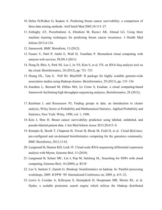 10. Delen D,Walker G, Kadam A. Predicting breast cancer survivability: a comparison of
three data mining methods. Artif Intell Med 2005;34:113–27.
11. Eshlaghy AT, Poorebrahimi A, Ebrahimi M, Razavi AR, Ahmad LG. Using three
machine learning techniques for predicting breast cancer recurrence. J Health Med
Inform 2013;4:124.
12. framework. BMC Bioinform, 13 (2012)
13. Fusaro V, Patil P, Gafni E, Wall D, Tonellato P. Biomedical cloud computing with
amazon web services. PLOS J (2011)
14. Hong D, Rhie A, Park SS, Lee J, Ju YS, Kim S, et al. FX: an RNA-Seq analysis tool on
the cloud. Bioinformatics, 28 (2012), pp. 721–723
15. Huang HL, Tata S, Prill RJ. BlueSNP: R package for highly scalable genome-wide
association studies using Hadoop clusters. Bioinformatics, 29 (2013), pp. 135–136
16. Jourdren L, Bernard M, Dillies MA, Le Crom S, Eoulsan: a cloud computing-based
framework facilitating high throughput sequencing analyses, Bioinformatics, 28 (2012),
17. Kaufman L and Rousseeuw PJ, Finding groups in data. an introduction to cluster
analysis, Wiley Series in Probability and Mathematical Statistics. Applied Probability and
Statistics, New York: Wiley, 1990, vol. 1, 1990.
18. Kim J, Shin H. Breast cancer survivability prediction using labeled, unlabeled, and
pseudo-labeled patient data. J Am Med Inform Assoc 2013;20:613–8.
19. Krampis K, Booth T, Chapman B, Tiwari B, Bicak M, Field D, et al.. Cloud BioLinux:
pre-configured and on-demand bioinformatics computing for the genomics community.
BMC Bioinforms; 2012;13:42.
20. Langmead B, Hansen KD, Leek JT. Cloud-scale RNA-sequencing differential expression
analysis with Myrna. Genome Biol, 11 (2010)
21. Langmead B, Schatz MC, Lin J, Pop M, Salzberg SL, Searching for SNPs with cloud
computing, Genome Biol, 10 (2009), p. R134
22. Leo S, Santoni F, Zanetti G. Biodoop: bioinformatics on hadoop. In: Parallel processing
workshops, 2009. ICPPW ‘09. International Conference on; 2009. p. 415–22.
23. Lewis S, Csordas A, Killcoyne S, Hermjakob H, Hoopmann MR, Moritz RL, et al.
Hydra: a scalable proteomic search engine which utilizes the Hadoop distributed
 