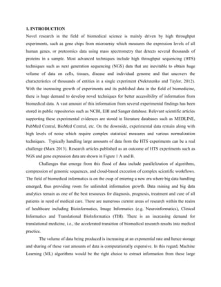 1. INTRODUCTION
Novel research in the field of biomedical science is mainly driven by high throughput
experiments, such as gene chips from microarray which measures the expression levels of all
human genes, or proteomics data using mass spectrometry that detects several thousands of
proteins in a sample. Most advanced techniques include high throughput sequencing (HTS)
techniques such as next generation sequencing (NGS) data that are inevitable to obtain huge
volume of data on cells, tissues, disease and individual genome and that uncovers the
characteristics of thousands of entities in a single experiment (Nekrutenko and Taylor, 2012).
With the increasing growth of experiments and its published data in the field of biomedicine,
there is huge demand to develop novel techniques for better accessibility of information from
biomedical data. A vast amount of this information from several experimental findings has been
stored in public repositories such as NCBI, EBI and Sanger database. Relevant scientific articles
supporting these experimental evidences are stored in literature databases such as MEDLINE,
PubMed Central, BioMed Central, etc. On the downside, experimental data remain along with
high levels of noise which require complex statistical measures and various normalization
techniques. Typically handling large amounts of data from the HTS experiments can be a real
challenge (Marx 2013). Research articles published as an outcome of HTS experiments such as
NGS and gene expression data are shown in Figure 1 A and B.
Challenges that emerge from this flood of data include parallelization of algorithms,
compression of genomic sequences, and cloud-based execution of complex scientific workflows.
The field of biomedical informatics is on the cusp of entering a new era where big data handling
emerged, thus providing room for unlimited information growth. Data mining and big data
analytics remain as one of the best resources for diagnosis, prognosis, treatment and cure of all
patients in need of medical care. There are numerous current areas of research within the realm
of healthcare including Bioinformatics, Image Informatics (e.g. Neuroinformatics), Clinical
Informatics and Translational BioInformatics (TBI). There is an increasing demand for
translational medicine, i.e., the accelerated transition of biomedical research results into medical
practice.
The volume of data being produced is increasing at an exponential rate and hence storage
and sharing of these vast amounts of data is computationally expensive. In this regard, Machine
Learning (ML) algorithms would be the right choice to extract information from these large
 