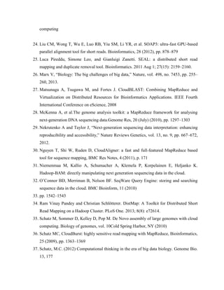 computing
24. Liu CM, Wong T, Wu E, Luo RB, Yiu SM, Li YR, et al. SOAP3: ultra-fast GPU-based
parallel alignment tool for short reads. Bioinformatics, 28 (2012), pp. 878–879
25. Luca Pireddu, Simone Leo, and Gianluigi Zanetti. SEAL: a distributed short read
mapping and duplicate removal tool. Bioinformatics. 2011 Aug 1; 27(15): 2159–2160.
26. Marx V, “Biology: The big challenges of big data,” Nature, vol. 498, no. 7453, pp. 255–
260, 2013.
27. Matsunaga A, Tsugawa M, and Fortes J. CloudBLAST: Combining MapReduce and
Virtualization on Distributed Resources for Bioinformatics Applications. IEEE Fourth
International Conference on eScience, 2008
28. McKenna A, et al.The genome analysis toolkit: a MapReduce framework for analysing
next-generation DNA sequencing data.Genome Res, 20 (July) (2010), pp. 1297–1303
29. Nekrutenko A and Taylor J, “Next-generation sequencing data interpretation: enhancing
reproducibility and accessibility,” Nature Reviews Genetics, vol. 13, no. 9, pp. 667–672,
2012.
30. Nguyen T, Shi W, Ruden D, CloudAligner: a fast and full-featured MapReduce based
tool for sequence mapping, BMC Res Notes, 4 (2011), p. 171
31. Niemenmaa M, Kallio A, Schumacher A, Klemela P, Korpelainen E, Heljanko K.
Hadoop-BAM: directly manipulating next generation sequencing data in the cloud.
32. O’Connor BD, Merriman B, Nelson BF. SeqWare Query Engine: storing and searching
sequence data in the cloud. BMC Bioinform, 11 (2010)
33. pp. 1542–1543
34. Ram Vinay Pandey and Christian Schlötterer. DistMap: A Toolkit for Distributed Short
Read Mapping on a Hadoop Cluster. PLoS One. 2013; 8(8): e72614.
35. Schatz M, Sommer D, Kelley D, Pop M. De Novo assembly of large genomes with cloud
computing. Biology of genomes, vol. 10Cold Spring Harbor, NY (2010)
36. Schatz MC, CloudBurst: highly sensitive read mapping with MapReduce, Bioinformatics,
25 (2009), pp. 1363–1369
37. Schatz, M.C. (2012) Computational thinking in the era of big data biology. Genome Bio.
13, 177
 