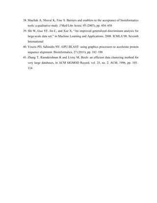38. Shachak A, Shuval K, Fine S. Barriers and enablers to the acceptance of bioinformatics
tools: a qualitative study. J Med Libr Assoc, 95 (2007), pp. 454–458
39. Shi W, Guo YF, Jin C, and Xue X, “An improved generalized discriminant analysis for
large-scale data set,” in Machine Learning and Applications, 2008. ICMLA’08. Seventh
International
40. Vouzis PD, Sahinidis NV. GPU-BLAST: using graphics processors to accelerate protein
sequence alignment. Bioinformatics, 27 (2011), pp. 182–188
41. Zhang T, Ramakrishnan R and Livny M, Birch: an efficient data clustering method for
very large databases, in ACM SIGMOD Record, vol. 25, no. 2. ACM, 1996, pp. 103–
114.
 