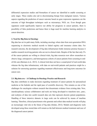 differential expression studies and biomarkers of cancer are identified to enable screening at
early stages. These studies also aid in discriminating benign from malignant tumors. Various
aspects regarding the prediction of cancer outcome based on gene expression signatures are the
outcome of high throughput techniques such as microarrays, NGS, etc. Even though gene
signatures could significantly improve our ability for prognosis in cancer patients, there is
possibility of false predictions and hence there is huge need for machine learning analytics in
cancer detection.
2. Need for Big Data in Oncology
Big data has set its path many fields, including oncology where data from next-generation DNA
sequencing to electronic medical records to linked registry and insurance claims data. For
research outcome, the development of big data infrastructure holds immense promise because it
enables research involving patients who are not in clinical trials. Despite of the fact that only 3%
of the cancer patients are willing to clinical trials, big data resources now allow researchers to
observe large, retrospective, and heterogeneous cohorts of cancer patients from screening to end-
of-life care (Berman et al., 2013). A clinical trial does not have a sound proof of real-world data
whereas the big data infrastructure, with data on real-world patients and practices might be a
solution for answering questions regarding treatment effectiveness and long-term outcomes for
cancer cure.
2.1. Big data era – A Challenge in Oncology Practice and Research
Big data contributes to make decisions regarding treatment of cancer patients for personalized
medicine at the bedside and the rapid pace of scientific discovery. This remains as one of the
challenges for oncologists without research that disseminate evidence from existing data. New,
interdisciplinary science collaborators and tools are being developed to transform tera-, peta-,
and exabytes of data into useful research data sets that represent discrete patient populations.
Handling of these intensive datasets in large scale can be achieved by means of machine
learning. Therefore, clinical practitioners who generate and collect data medical records will play
an increasingly vital role in the future of big data (Schatz, 2012). Models and diagnostic tools
developed using these stored data will remain as the hub between medical treatment and cure of
the diagnosed cancer patient.
 
