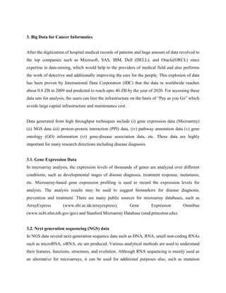 3. Big Data for Cancer Informatics
After the digitization of hospital medical records of patients and huge amount of data revolved to
the top companies such as Microsoft, SAS, IBM, Dell (DELL), and Oracle(ORCL) since
expertise in data-mining, which would help to the providers of medical field and also performs
the work of detective and additionally improving the care for the people. This explosion of data
has been proven by International Data Corporation (IDC) that the data in worldwide reaches
about 0.8 ZB in 2009 and predicted to reach upto 40 ZB by the year of 2020. For accessing these
data sets for analysis, the users can hire the infrastructure on the basis of “Pay as you Go” which
avoids large capital infrastructure and maintenance cost.
Data generated from high throughput techniques include (i) gene expression data (Microarray)
(ii) NGS data (iii) protein-protein interaction (PPI) data, (iv) pathway annotation data (v) gene
ontology (GO) information (vi) gene-disease association data, etc. These data are highly
important for many research directions including disease diagnosis.
3.1. Gene Expression Data
In microarray analysis, the expression levels of thousands of genes are analyzed over different
conditions, such as developmental stages of disease diagnosis, treatment response, metastasis,
etc. Microarray-based gene expression profiling is used to record the expression levels for
analysis. The analysis results may be used to suggest biomarkers for disease diagnosis,
prevention and treatment. There are many public sources for microarray databases, such as
ArrayExpress (www.ebi.ac.uk/arrayexpress), Gene Expression Omnibus
(www.ncbi.nlm.nih.gov/geo) and Stanford Microarray Database (smd.princeton.edu).
3.2. Next generation sequencing (NGS) data
In NGS data several next-generation sequence data such as DNA, RNA, small non-coding RNAs
such as microRNA, siRNA, etc are produced. Various analytical methods are used to understand
their features, functions, structures, and evolution. Although RNA sequencing is mainly used as
an alternative for microarrays, it can be used for additional purposes also, such as mutation
 