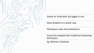 Similar to ‘small data’ but bigger in size
Solve problems in a better way
Techniques, tools and architecture
Cannot be analyzed with traditional computing
techniques.
Eg: Walmart, Facebook
 