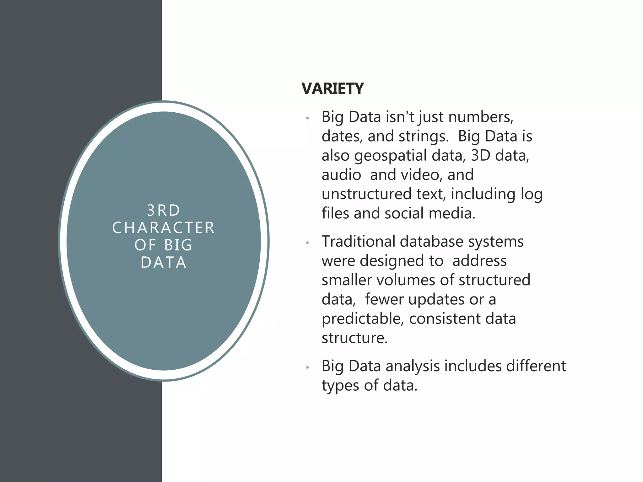 3RD
CHARACTER
OF BIG
DATA
VARIETY
• Big Data isn't just numbers,
dates, and strings. Big Data is
also geospatial data, 3D data,
audio and video, and
unstructured text, including log
files and social media.
• Traditional database systems
were designed to address
smaller volumes of structured
data, fewer updates or a
predictable, consistent data
structure.
• Big Data analysis includes different
types of data.
 