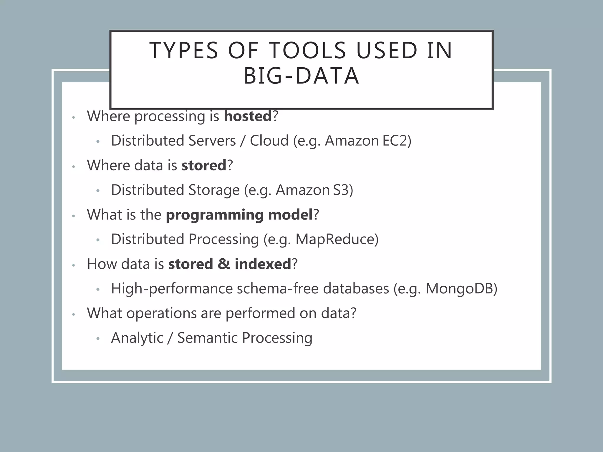 TYPES OF TOOLS USED IN
BIG-DATA
• Where processing is hosted?
• Distributed Servers / Cloud (e.g. Amazon EC2)
• Where data is stored?
• Distributed Storage (e.g. Amazon S3)
• What is the programming model?
• Distributed Processing (e.g. MapReduce)
• How data is stored & indexed?
• High-performance schema-free databases (e.g. MongoDB)
• What operations are performed on data?
• Analytic / Semantic Processing
 