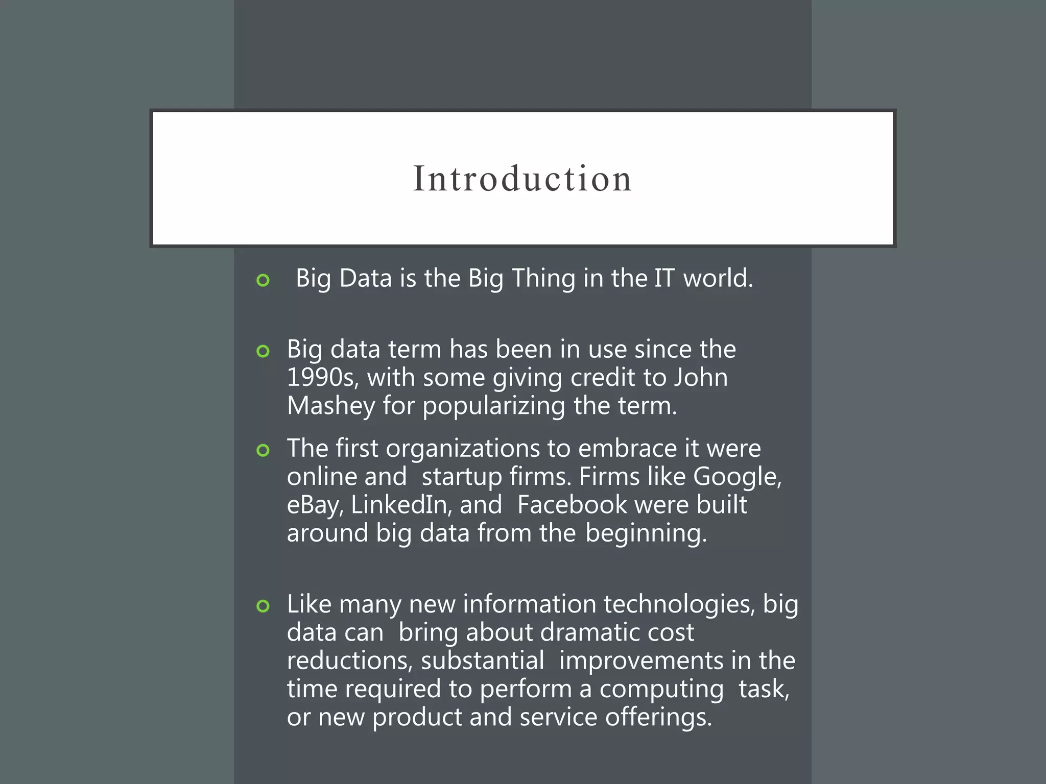 Introduction
 Big Data is the Big Thing in the IT world.
 Big data term has been in use since the
1990s, with some giving credit to John
Mashey for popularizing the term.
 The first organizations to embrace it were
online and startup firms. Firms like Google,
eBay, LinkedIn, and Facebook were built
around big data from the beginning.
 Like many new information technologies, big
data can bring about dramatic cost
reductions, substantial improvements in the
time required to perform a computing task,
or new product and service offerings.
 