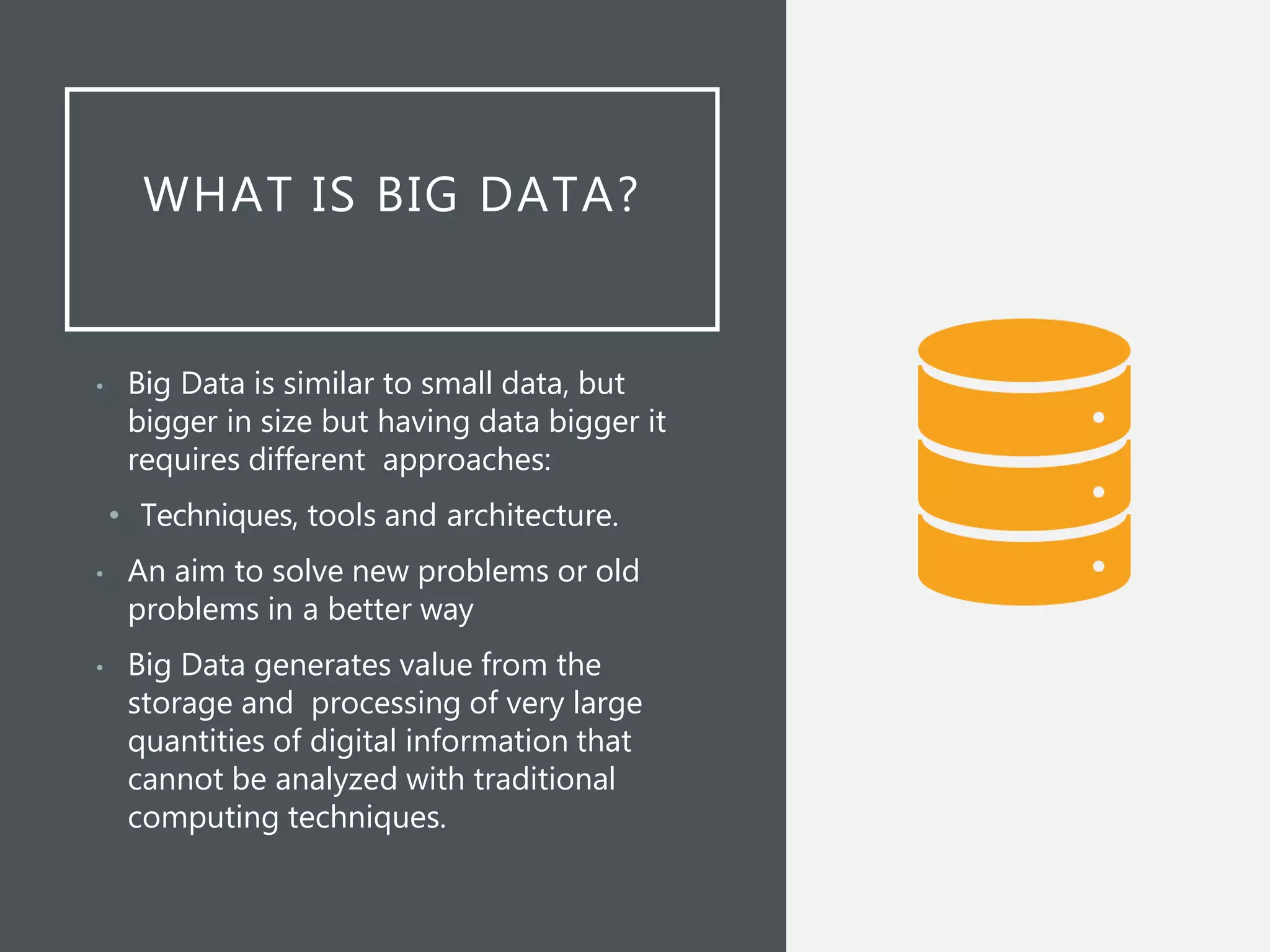 WHAT IS BIG DATA?
• Big Data is similar to small data, but
bigger in size but having data bigger it
requires different approaches:
• Techniques, tools and architecture.
• An aim to solve new problems or old
problems in a better way
• Big Data generates value from the
storage and processing of very large
quantities of digital information that
cannot be analyzed with traditional
computing techniques.
 